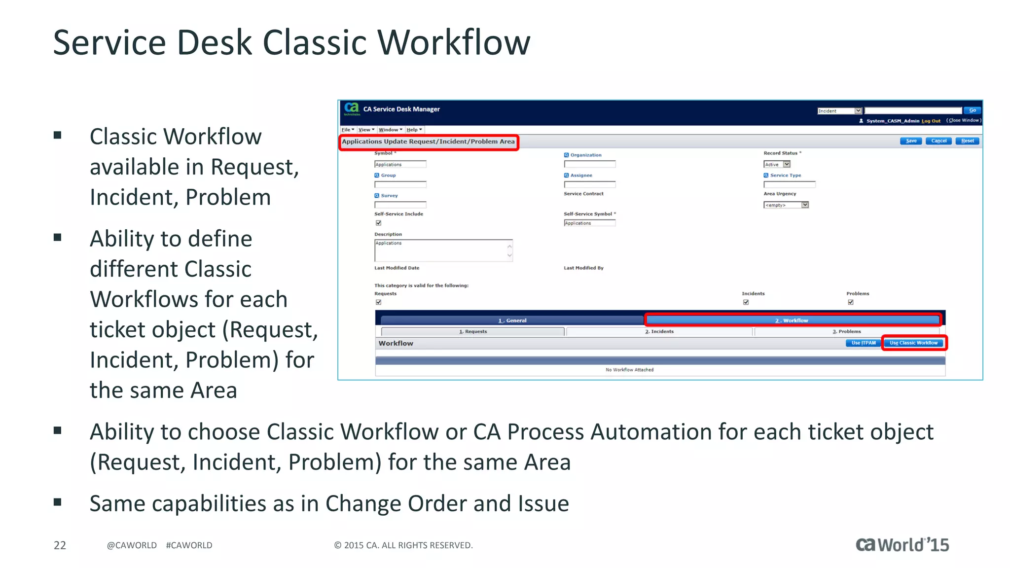 22 © 2015 CA. ALL RIGHTS RESERVED.@CAWORLD #CAWORLD
Service Desk Classic Workflow
 Classic Workflow
available in Request,
Incident, Problem
 Ability to define
different Classic
Workflows for each
ticket object (Request,
Incident, Problem) for
the same Area
 Ability to choose Classic Workflow or CA Process Automation for each ticket object
(Request, Incident, Problem) for the same Area
 Same capabilities as in Change Order and Issue
 