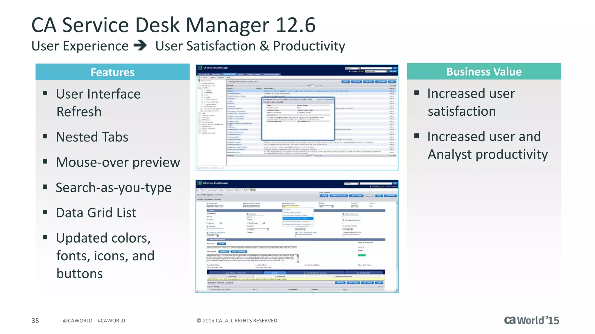 35 © 2015 CA. ALL RIGHTS RESERVED.@CAWORLD #CAWORLD
CA Service Desk Manager 12.6
User Experience  User Satisfaction & Productivity
Features
 User Interface
Refresh
 Nested Tabs
 Mouse-over preview
 Search-as-you-type
 Data Grid List
 Updated colors,
fonts, icons, and
buttons
Business Value
 Increased user
satisfaction
 Increased user and
Analyst productivity
 