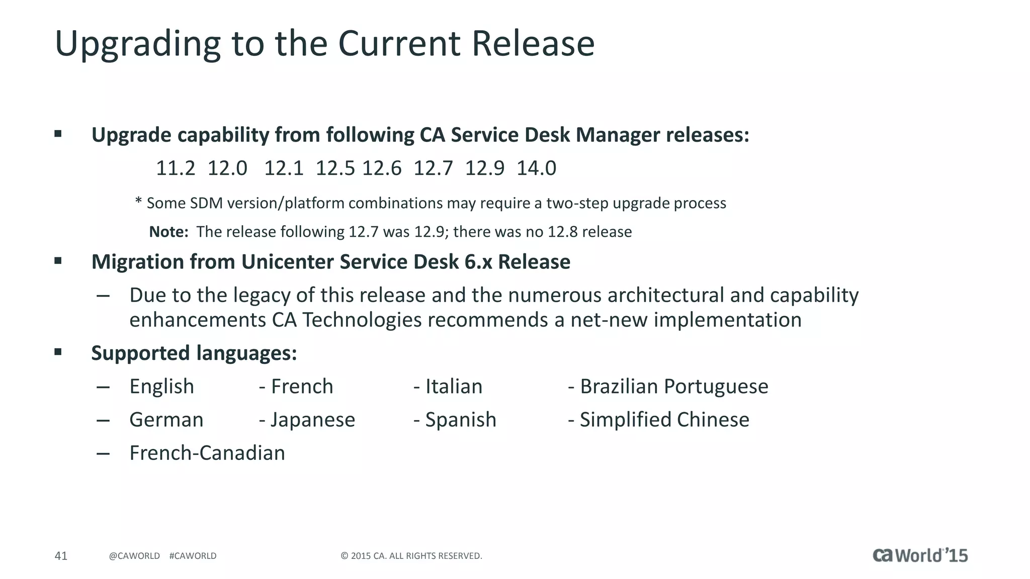 41 © 2015 CA. ALL RIGHTS RESERVED.@CAWORLD #CAWORLD
Upgrading to the Current Release
 Upgrade capability from following CA Service Desk Manager releases:
11.2 12.0 12.1 12.5 12.6 12.7 12.9 14.0
* Some SDM version/platform combinations may require a two-step upgrade process
Note: The release following 12.7 was 12.9; there was no 12.8 release
 Migration from Unicenter Service Desk 6.x Release
– Due to the legacy of this release and the numerous architectural and capability
enhancements CA Technologies recommends a net-new implementation
 Supported languages:
– English - French - Italian - Brazilian Portuguese
– German - Japanese - Spanish - Simplified Chinese
– French-Canadian
 