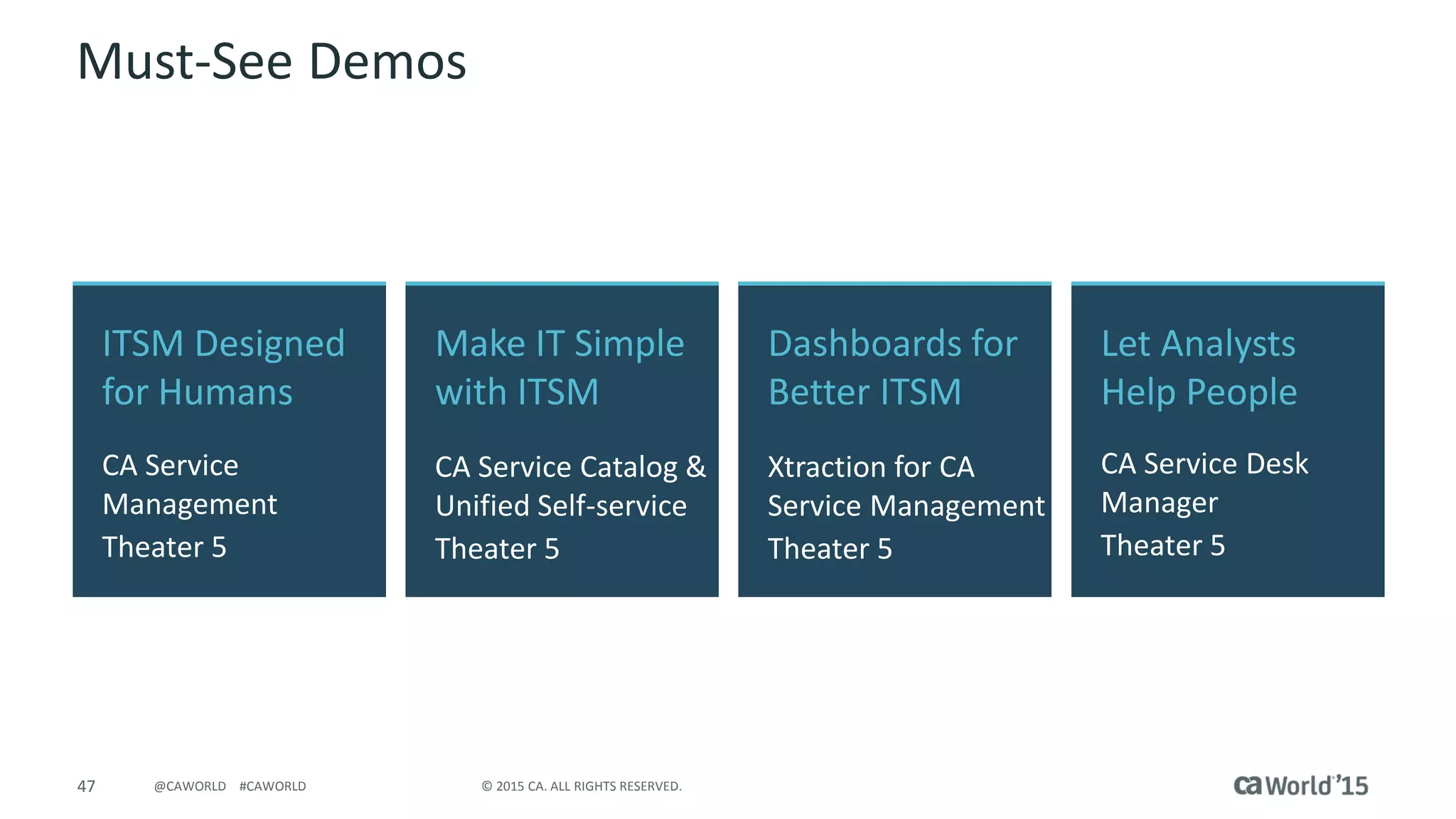 47 © 2015 CA. ALL RIGHTS RESERVED.@CAWORLD #CAWORLD
Must-See Demos
ITSM Designed
for Humans
CA Service
Management
Theater 5
Let Analysts
Help People
CA Service Desk
Manager
Theater 5
Make IT Simple
with ITSM
CA Service Catalog &
Unified Self-service
Theater 5
Dashboards for
Better ITSM
Xtraction for CA
Service Management
Theater 5
 