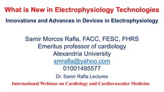 What is New in Electrophysiology Technologies
Innovations and Advances in Devices in Electrophysiology
Samir Morcos Rafla, FACC, FESC, FHRS
Emeritus professor of cardiology
Alexandria University
smrafla@yahoo.com
01001495577
Dr. Samir Rafla Lectures
International Webinar on Cardiology and Cardiovascular Medicine
 