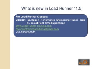 For Load Runner Classes:
Contact: Mr. Rajesh –Performance Engineering Trainer - India
9+ Yrs of Real Time Experience
www.LoadRunner-Training.com
myonlinetrainingsolutions@gmail.com
+91-9908590985
What is new in Load Runner 11.5
 
