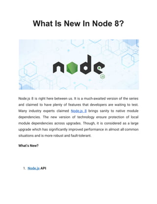 What Is New In Node 8?
Node.js 8 is right here between us. It is a much-awaited version of the series                             
and claimed to have plenty of features that developers are waiting to test.                         
Many industry experts claimed ​Node.js 8 brings sanity to native module                     
dependencies. The new version of technology ensure protection of local                   
module dependencies across upgrades. Though, it is considered as a large                     
upgrade which has significantly improved performance in almost all common                   
situations and is more robust and fault-tolerant. 
What’s New? 
1. Node.js​ API 
 