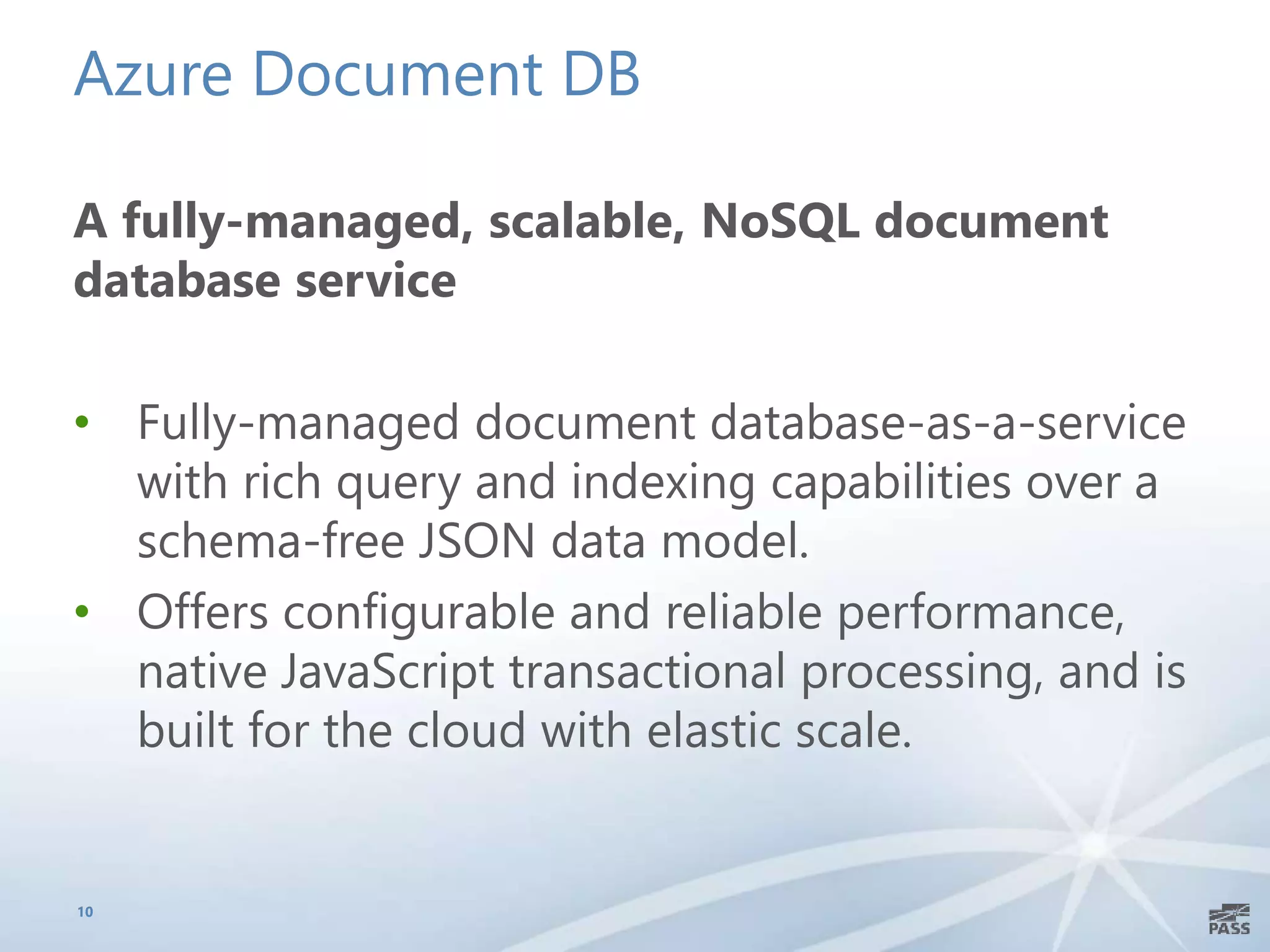 Azure Document DB
A fully-managed, scalable, NoSQL document
database service
• Fully-managed document database-as-a-service
with rich query and indexing capabilities over a
schema-free JSON data model.
• Offers configurable and reliable performance,
native JavaScript transactional processing, and is
built for the cloud with elastic scale.
10
 