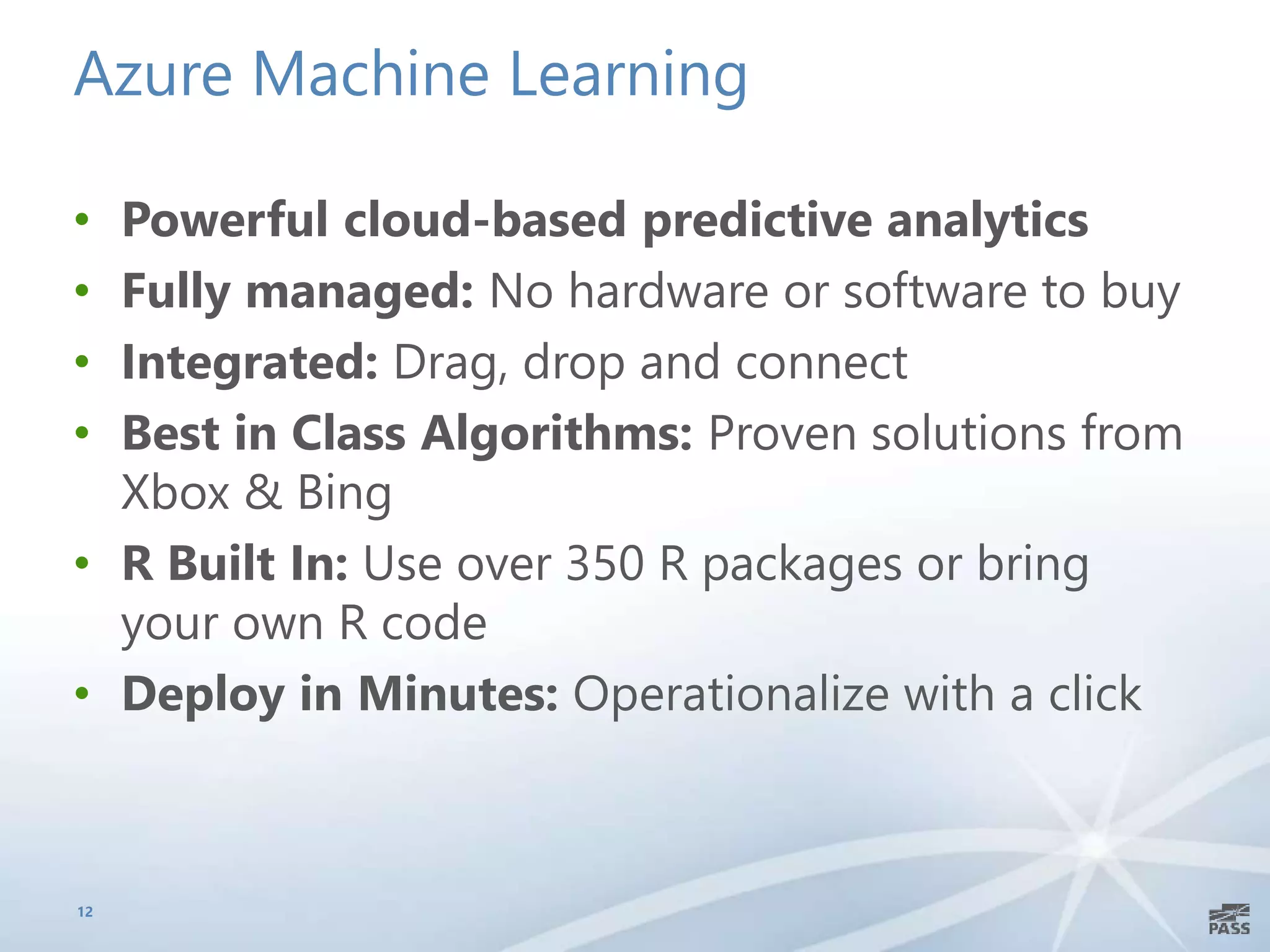 Azure Machine Learning
• Powerful cloud-based predictive analytics
• Fully managed: No hardware or software to buy
• Integrated: Drag, drop and connect
• Best in Class Algorithms: Proven solutions from
Xbox & Bing
• R Built In: Use over 350 R packages or bring
your own R code
• Deploy in Minutes: Operationalize with a click
12
 
