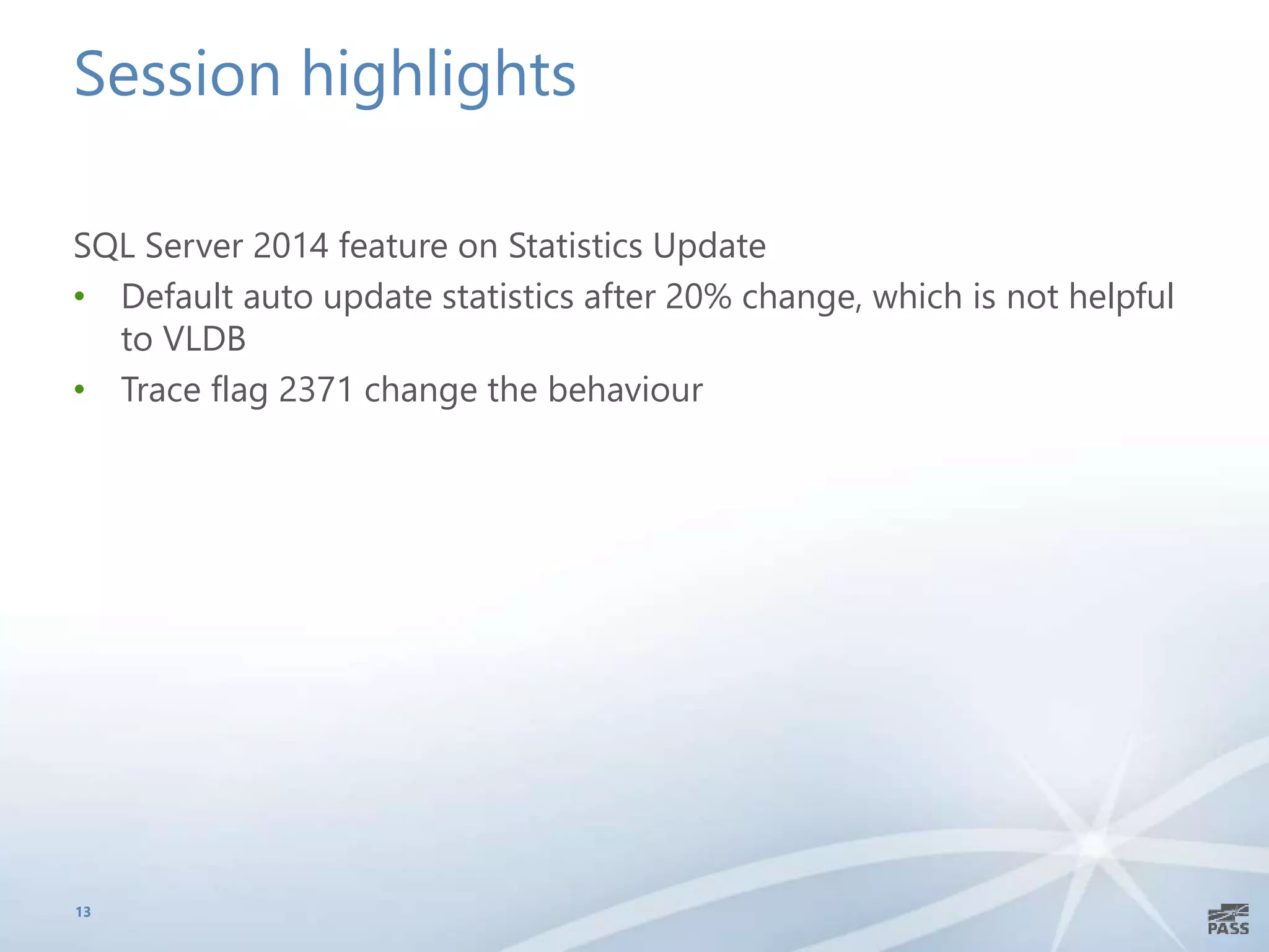 Session highlights
SQL Server 2014 feature on Statistics Update
• Default auto update statistics after 20% change, which is not helpful
to VLDB
• Trace flag 2371 change the behaviour
13
 