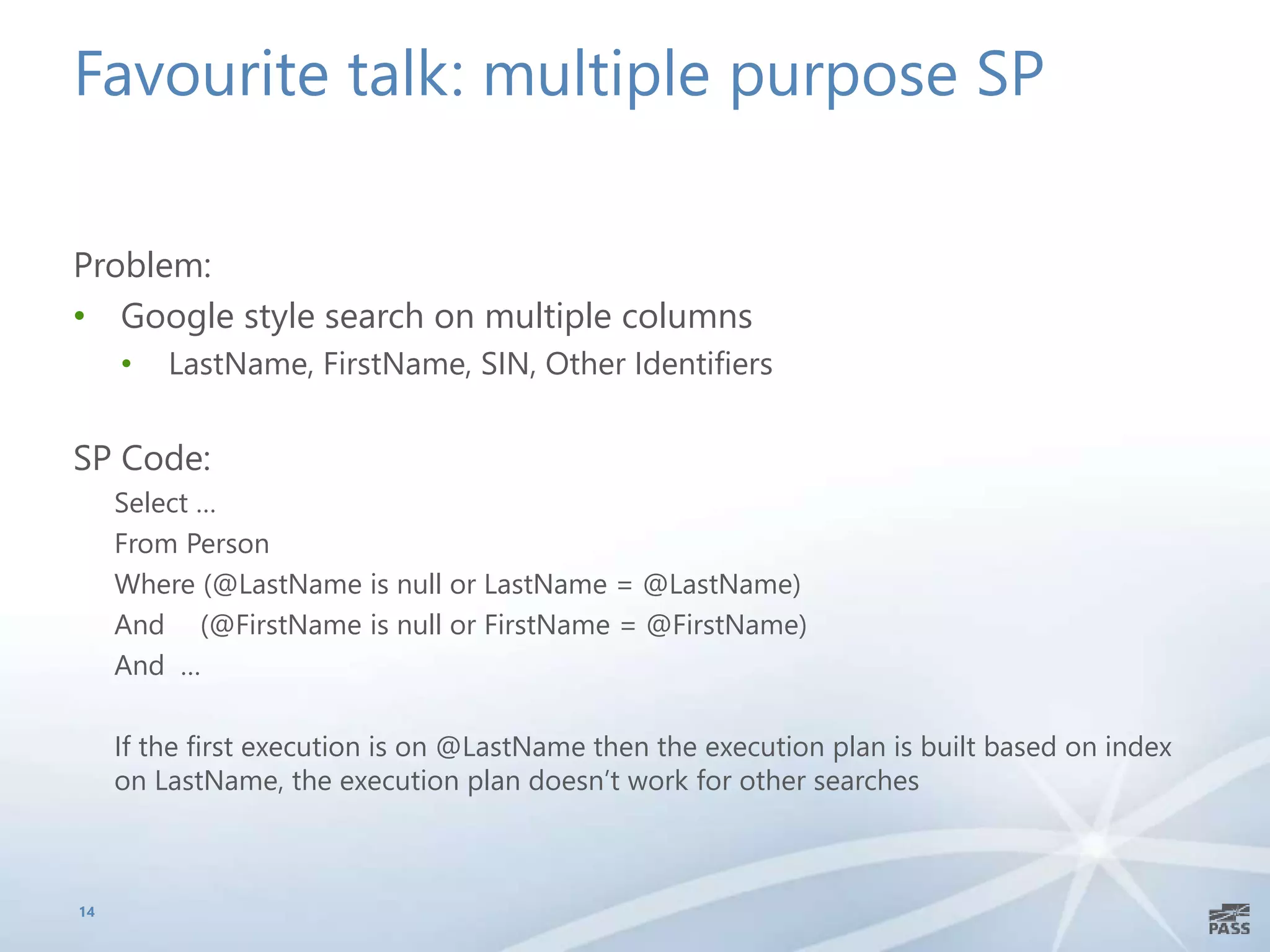 Favourite talk: multiple purpose SP
Problem:
• Google style search on multiple columns
• LastName, FirstName, SIN, Other Identifiers
SP Code:
Select …
From Person
Where (@LastName is null or LastName = @LastName)
And (@FirstName is null or FirstName = @FirstName)
And …
If the first execution is on @LastName then the execution plan is built based on index
on LastName, the execution plan doesn’t work for other searches
14
 