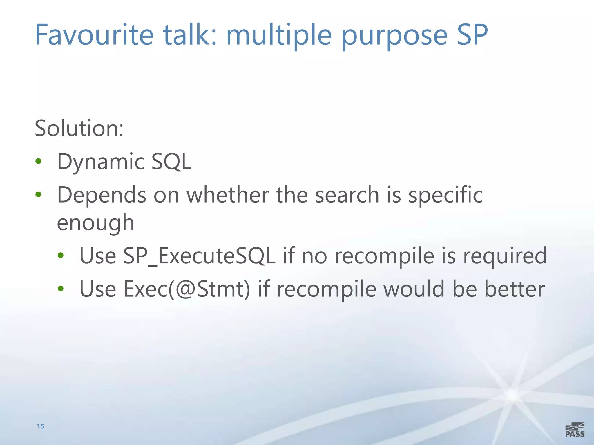 Favourite talk: multiple purpose SP
Solution:
• Dynamic SQL
• Depends on whether the search is specific
enough
• Use SP_ExecuteSQL if no recompile is required
• Use Exec(@Stmt) if recompile would be better
15
 