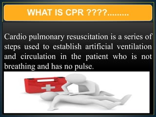 WHAT IS CPR ????.........
Cardio pulmonary resuscitation is a series of
steps used to establish artificial ventilation
and circulation in the patient who is not
breathing and has no pulse.
 