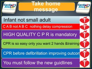 Take home
message
Infant not small adult
C A B not A B C nothing delay compression
HIGH QUALITY C P R is mandatory
CPR is so easy only you want 2 hands &training
CPR before defibrillation improving outcome
You must follow the new guidlines
 