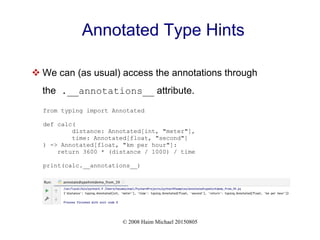 © 2008 Haim Michael 20150805
Annotated Type Hints
 We can (as usual) access the annotations through
the .__annotations__ attribute.
from typing import Annotated
def calc(
distance: Annotated[int, "meter"],
time: Annotated[float, "second"]
) -> Annotated[float, "km per hour"]:
return 3600 * (distance / 1000) / time
print(calc.__annotations__)
 