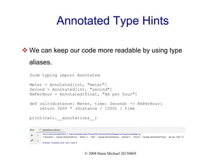 © 2008 Haim Michael 20150805
Annotated Type Hints
 We can keep our code more readable by using type
aliases.
from typing import Annotated
Meter = Annotated[int, "meter"]
Second = Annotated[int, "second"]
KmPerHour = Annotated[float, "km per hour"]
def calc(distance: Meter, time: Second) -> KmPerHour:
return 3600 * (distance / 1000) / time
print(calc.__annotations__)
 