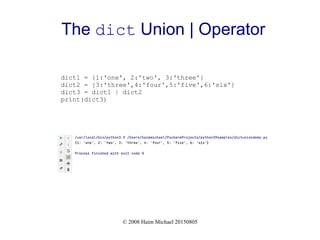 © 2008 Haim Michael 20150805
The dict Union | Operator
dict1 = {1:'one', 2:'two', 3:'three'}
dict2 = {3:'three',4:'four',5:'five',6:'six'}
dict3 = dict1 | dict2
print(dict3)
 