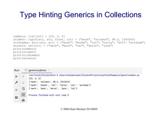 © 2008 Haim Michael 20150805
Type Hinting Generics in Collections
numbers: list[int] = [23, 3, 6]
student: tuple[str, str, float, int] = ("mosh", "solomon", 98.2, 2343243)
nicknames: dict[str, str] = {"mosh": "moshe", "tal": "talia", "avi": "avraham"}
winners: set[str] = {"dave", "mark", "tal", "doron", "jane"}
print(numbers)
print(student)
print(nicknames)
print(winners)
 