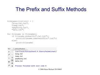 © 2008 Haim Michael 20150805
The Prefix and Suffix Methods
filenames:list[str] = [
"king.txt.txt",
"temp.txt",
"pep8song.txt",
"data.txt"]
for filename in filenames:
if filename.endswith(".txt.txt"):
print(filename.removesuffix(".txt"))
else:
print(filename)
 