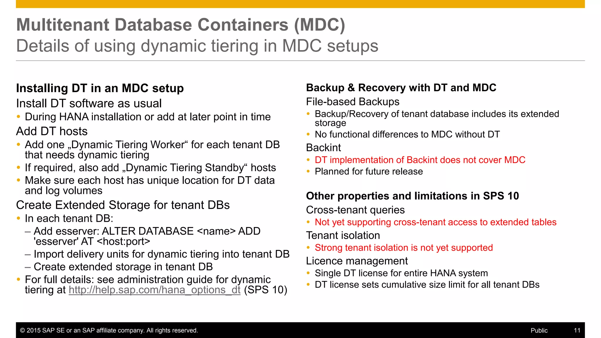 © 2015 SAP SE or an SAP affiliate company. All rights reserved. 11Public
Multitenant Database Containers (MDC)
Details of using dynamic tiering in MDC setups
Installing DT in an MDC setup
Install DT software as usual
 During HANA installation or add at later point in time
Add DT hosts
 Add one „Dynamic Tiering Worker“ for each tenant DB
that needs dynamic tiering
 If required, also add „Dynamic Tiering Standby“ hosts
 Make sure each host has unique location for DT data
and log volumes
Create Extended Storage for tenant DBs
 In each tenant DB:
– Add esserver: ALTER DATABASE <name> ADD
'esserver' AT <host:port>
– Import delivery units for dynamic tiering into tenant DB
– Create extended storage in tenant DB
 For full details: see administration guide for dynamic
tiering at http://help.sap.com/hana_options_dt (SPS 10)
Backup & Recovery with DT and MDC
File-based Backups
 Backup/Recovery of tenant database includes its extended
storage
 No functional differences to MDC without DT
Backint
 DT implementation of Backint does not cover MDC
 Planned for future release
Other properties and limitations in SPS 10
Cross-tenant queries
 Not yet supporting cross-tenant access to extended tables
Tenant isolation
 Strong tenant isolation is not yet supported
Licence management
 Single DT license for entire HANA system
 DT license sets cumulative size limit for all tenant DBs
 