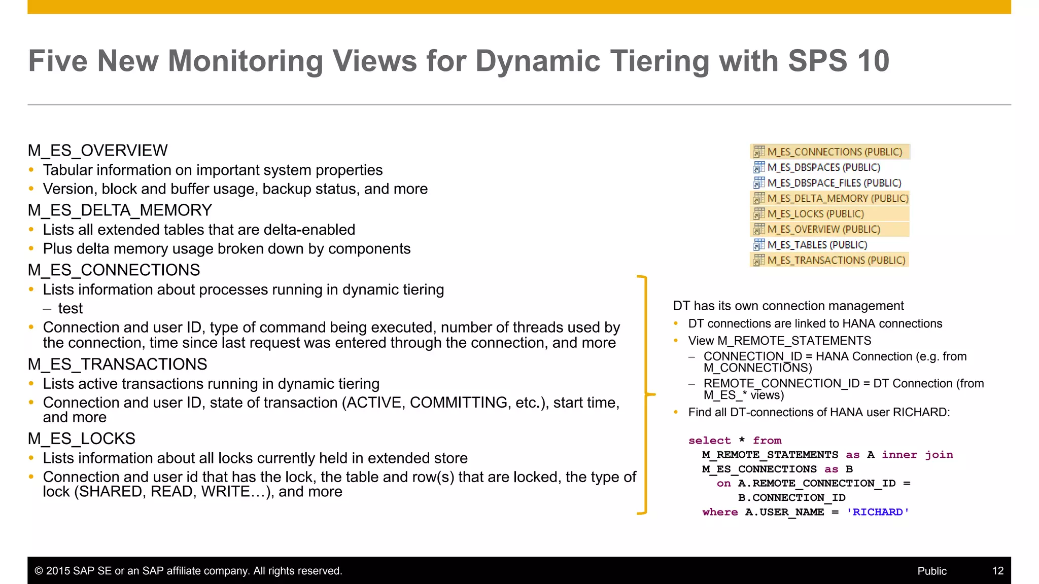 © 2015 SAP SE or an SAP affiliate company. All rights reserved. 12Public
Five New Monitoring Views for Dynamic Tiering with SPS 10
M_ES_OVERVIEW
 Tabular information on important system properties
 Version, block and buffer usage, backup status, and more
M_ES_DELTA_MEMORY
 Lists all extended tables that are delta-enabled
 Plus delta memory usage broken down by components
M_ES_CONNECTIONS
 Lists information about processes running in dynamic tiering
– test
 Connection and user ID, type of command being executed, number of threads used by
the connection, time since last request was entered through the connection, and more
M_ES_TRANSACTIONS
 Lists active transactions running in dynamic tiering
 Connection and user ID, state of transaction (ACTIVE, COMMITTING, etc.), start time,
and more
M_ES_LOCKS
 Lists information about all locks currently held in extended store
 Connection and user id that has the lock, the table and row(s) that are locked, the type of
lock (SHARED, READ, WRITE…), and more
DT has its own connection management
 DT connections are linked to HANA connections
 View M_REMOTE_STATEMENTS
– CONNECTION_ID = HANA Connection (e.g. from
M_CONNECTIONS)
– REMOTE_CONNECTION_ID = DT Connection (from
M_ES_* views)
 Find all DT-connections of HANA user RICHARD:
select * from
M_REMOTE_STATEMENTS as A inner join
M_ES_CONNECTIONS as B
on A.REMOTE_CONNECTION_ID =
B.CONNECTION_ID
where A.USER_NAME = 'RICHARD'
 