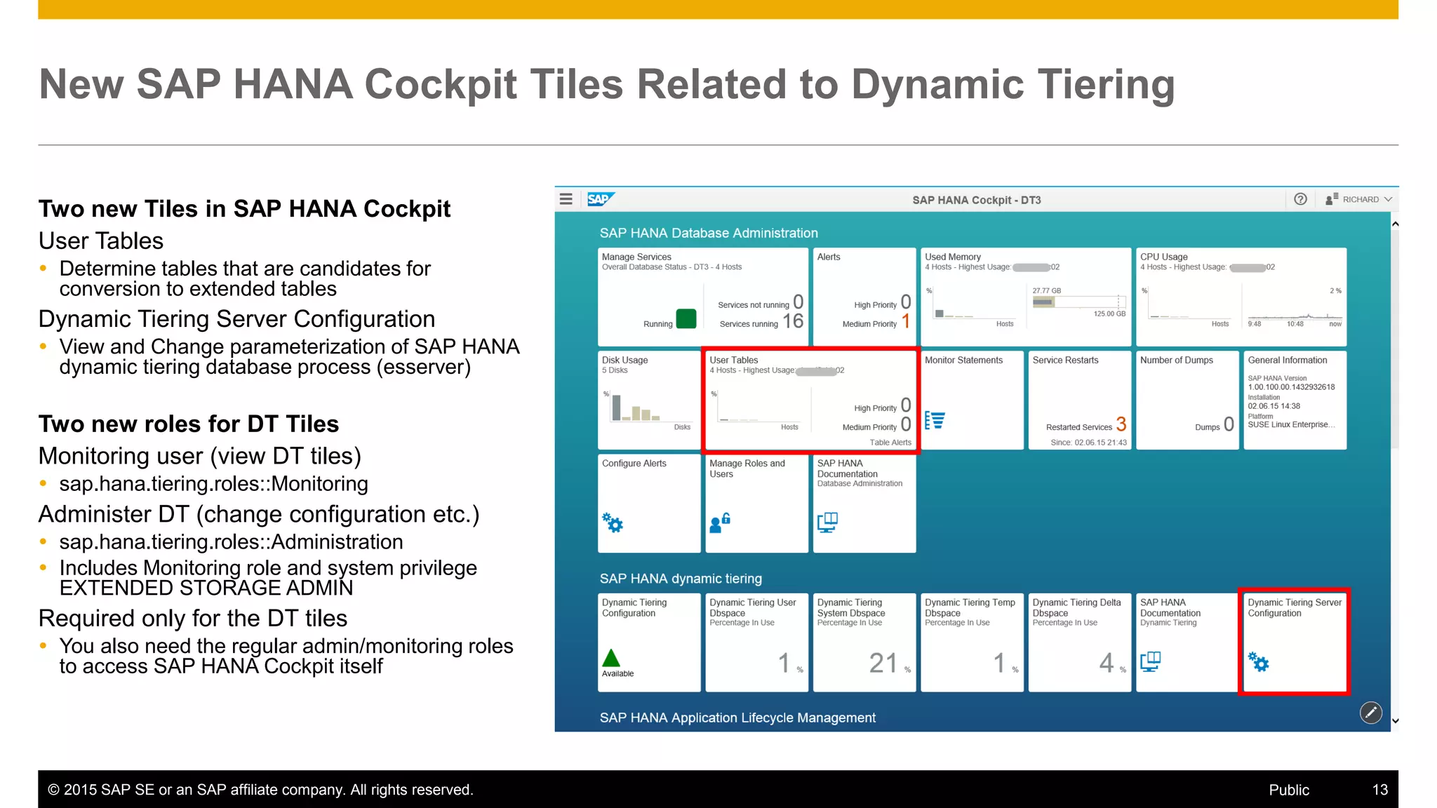 © 2015 SAP SE or an SAP affiliate company. All rights reserved. 13Public
New SAP HANA Cockpit Tiles Related to Dynamic Tiering
Two new Tiles in SAP HANA Cockpit
User Tables
 Determine tables that are candidates for
conversion to extended tables
Dynamic Tiering Server Configuration
 View and Change parameterization of SAP HANA
dynamic tiering database process (esserver)
Two new roles for DT Tiles
Monitoring user (view DT tiles)
 sap.hana.tiering.roles::Monitoring
Administer DT (change configuration etc.)
 sap.hana.tiering.roles::Administration
 Includes Monitoring role and system privilege
EXTENDED STORAGE ADMIN
Required only for the DT tiles
 You also need the regular admin/monitoring roles
to access SAP HANA Cockpit itself
 