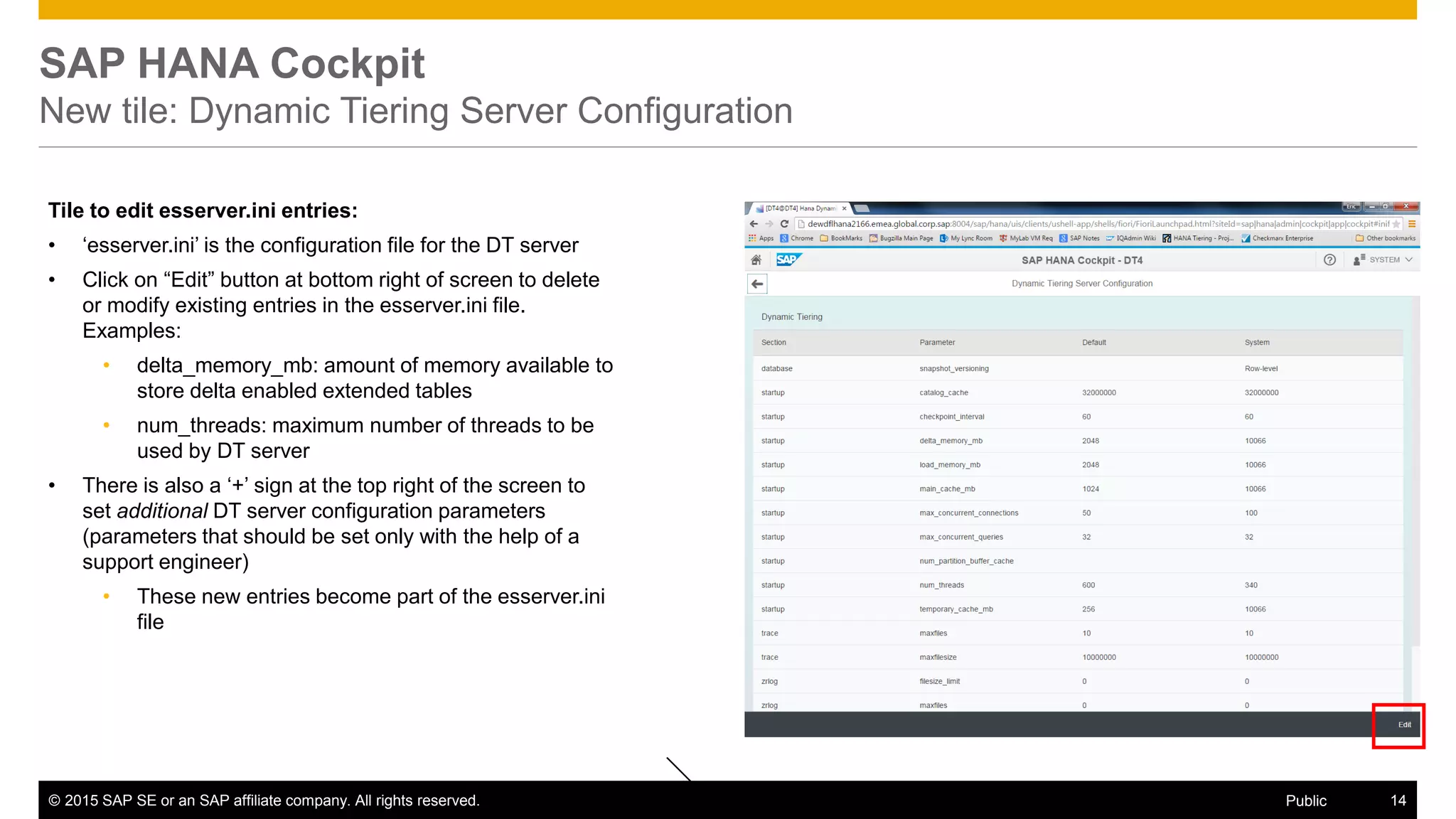 © 2015 SAP SE or an SAP affiliate company. All rights reserved. 14Public
SAP HANA Cockpit
New tile: Dynamic Tiering Server Configuration
Tile to edit esserver.ini entries:
• ‘esserver.ini’ is the configuration file for the DT server
• Click on “Edit” button at bottom right of screen to delete
or modify existing entries in the esserver.ini file.
Examples:
• delta_memory_mb: amount of memory available to
store delta enabled extended tables
• num_threads: maximum number of threads to be
used by DT server
• There is also a ‘+’ sign at the top right of the screen to
set additional DT server configuration parameters
(parameters that should be set only with the help of a
support engineer)
• These new entries become part of the esserver.ini
file
 
