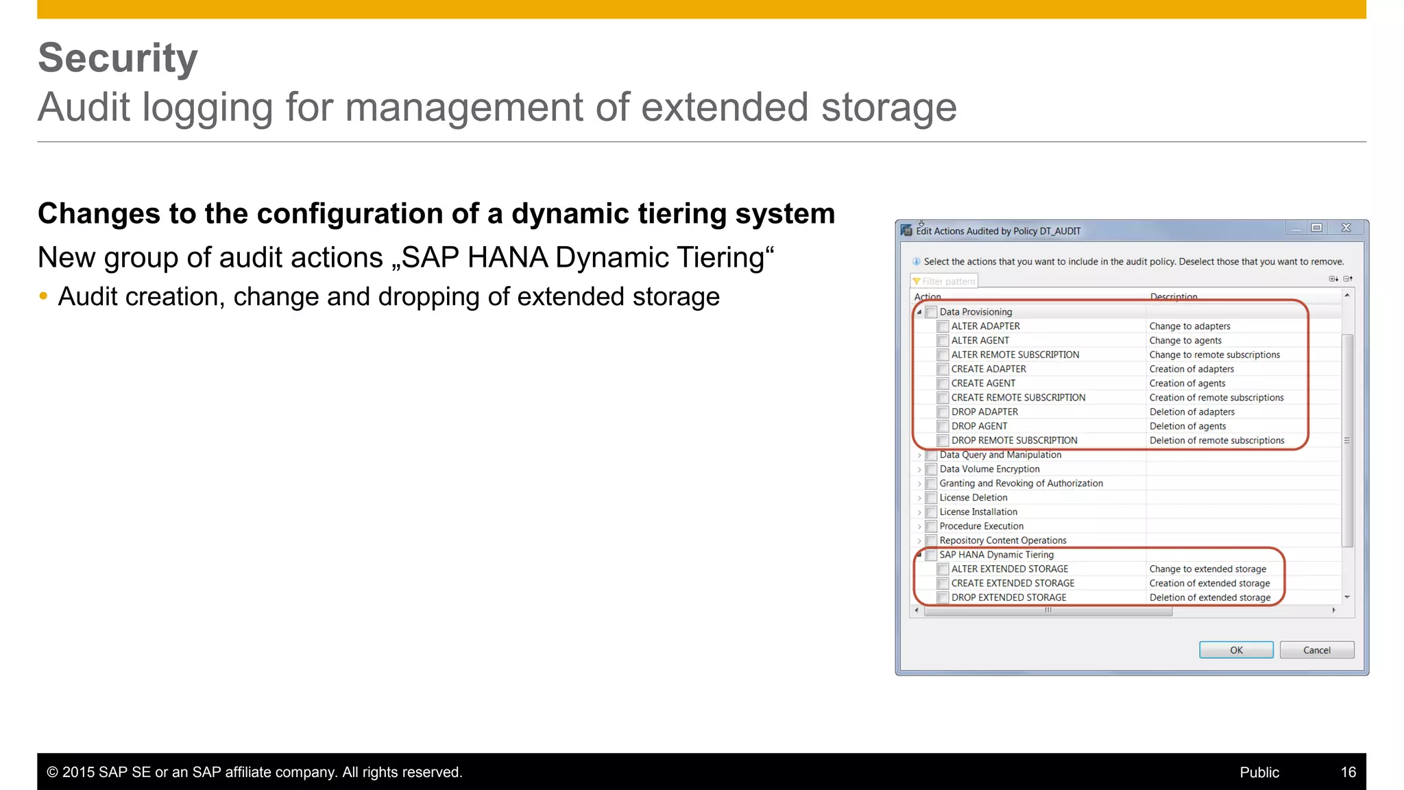© 2015 SAP SE or an SAP affiliate company. All rights reserved. 16Public
Security
Audit logging for management of extended storage
Changes to the configuration of a dynamic tiering system
New group of audit actions „SAP HANA Dynamic Tiering“
 Audit creation, change and dropping of extended storage
 
