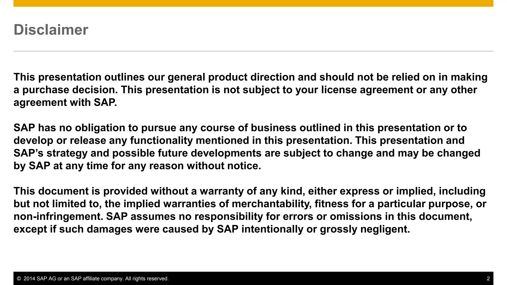 © 2014 SAP AG or an SAP affiliate company. All rights reserved. 2
Disclaimer
This presentation outlines our general product direction and should not be relied on in making
a purchase decision. This presentation is not subject to your license agreement or any other
agreement with SAP.
SAP has no obligation to pursue any course of business outlined in this presentation or to
develop or release any functionality mentioned in this presentation. This presentation and
SAP’s strategy and possible future developments are subject to change and may be changed
by SAP at any time for any reason without notice.
This document is provided without a warranty of any kind, either express or implied, including
but not limited to, the implied warranties of merchantability, fitness for a particular purpose, or
non-infringement. SAP assumes no responsibility for errors or omissions in this document,
except if such damages were caused by SAP intentionally or grossly negligent.
 