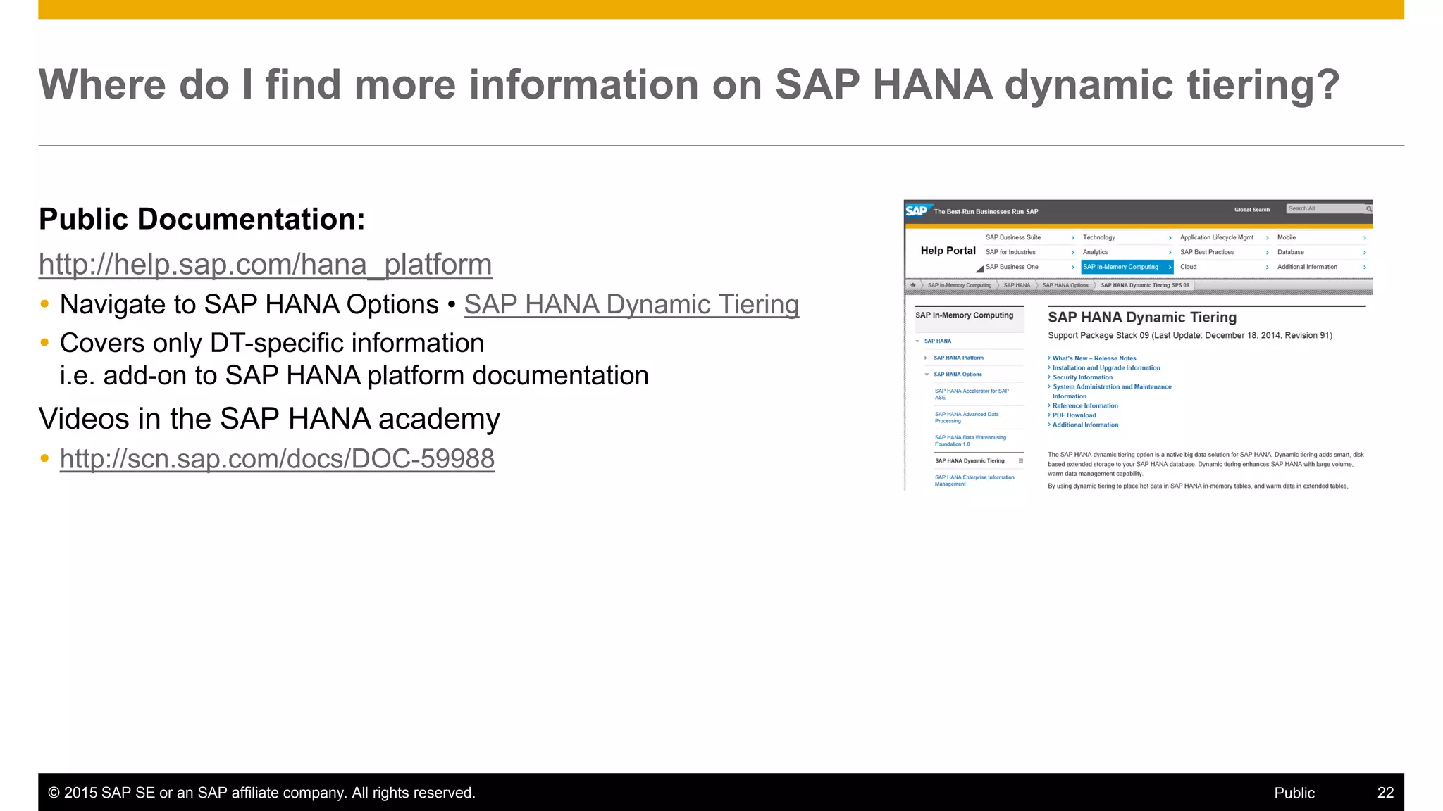 © 2015 SAP SE or an SAP affiliate company. All rights reserved. 22Public
Where do I find more information on SAP HANA dynamic tiering?
Public Documentation:
http://help.sap.com/hana_platform
 Navigate to SAP HANA Options • SAP HANA Dynamic Tiering
 Covers only DT-specific information
i.e. add-on to SAP HANA platform documentation
Videos in the SAP HANA academy
 http://scn.sap.com/docs/DOC-59988
 