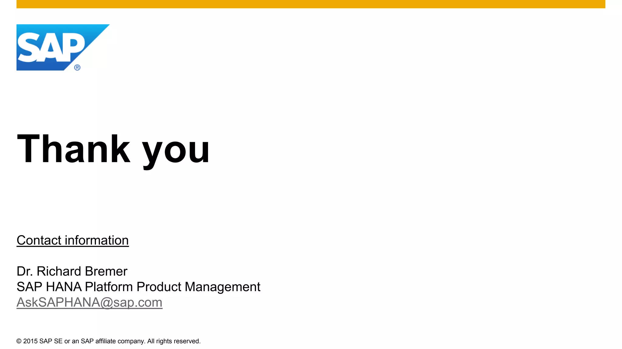 © 2015 SAP SE or an SAP affiliate company. All rights reserved.
Thank you
Contact information
Dr. Richard Bremer
SAP HANA Platform Product Management
AskSAPHANA@sap.com
 
