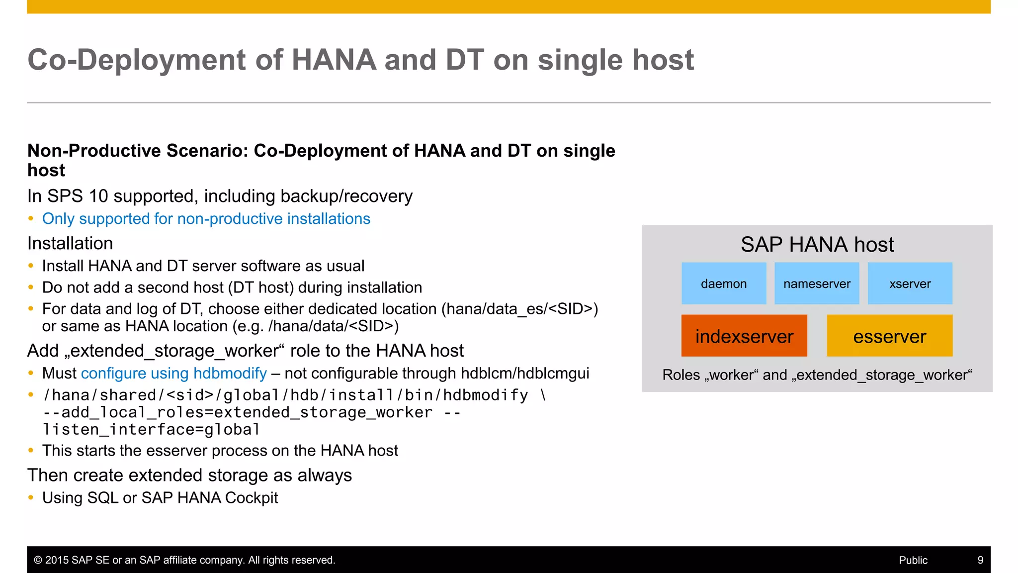 © 2015 SAP SE or an SAP affiliate company. All rights reserved. 9Public
Co-Deployment of HANA and DT on single host
Non-Productive Scenario: Co-Deployment of HANA and DT on single
host
In SPS 10 supported, including backup/recovery
 Only supported for non-productive installations
Installation
 Install HANA and DT server software as usual
 Do not add a second host (DT host) during installation
 For data and log of DT, choose either dedicated location (hana/data_es/<SID>)
or same as HANA location (e.g. /hana/data/<SID>)
Add „extended_storage_worker“ role to the HANA host
 Must configure using hdbmodify – not configurable through hdblcm/hdblcmgui
 /hana/shared/<sid>/global/hdb/install/bin/hdbmodify 
--add_local_roles=extended_storage_worker --
listen_interface=global
 This starts the esserver process on the HANA host
Then create extended storage as always
 Using SQL or SAP HANA Cockpit
SAP HANA host
indexserver esserver
daemon nameserver xserver
Roles „worker“ and „extended_storage_worker“
 