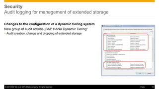 © 2015 SAP SE or an SAP affiliate company. All rights reserved. 16Public
Security
Audit logging for management of extended storage
Changes to the configuration of a dynamic tiering system
New group of audit actions „SAP HANA Dynamic Tiering“
 Audit creation, change and dropping of extended storage
 