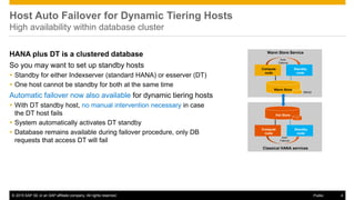 © 2015 SAP SE or an SAP affiliate company. All rights reserved. 4Public
Host Auto Failover for Dynamic Tiering Hosts
High availability within database cluster
HANA plus DT is a clustered database
So you may want to set up standby hosts
 Standby for either Indexserver (standard HANA) or esserver (DT)
 One host cannot be standby for both at the same time
Automatic failover now also available for dynamic tiering hosts
 With DT standby host, no manual intervention necessary in case
the DT host fails
 System automatically activates DT standby
 Database remains available during failover procedure, only DB
requests that access DT will fail
Classical HANA services
Compute
node
Hot Store
Warm Store Service
Compute
node
Standby
node
Auto-
Failover
Standby
node
Warm Store
Auto-
Failover
mirror
mirror
 