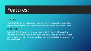 1. CORE
This highlights an extensive number of cryptographic upgrades,
better decompression bolster for ZIP and extra collection APIs.
2. ASP.NET
Support for dependency injection in Web Forms. Decouples
objects and their conditions with the goal that an object's code
never again should be changed on the grounds that a dependency
has changed.
Features:
 