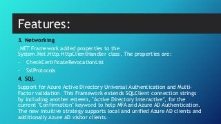 3. Networking
.NET Framework added properties to the
System.Net.Http.HttpClientHandler class. The properties are:
- CheckCertificateRevocationList
- SslProtocols
4. SQL
Support for Azure Active Directory Universal Authentication and Multi-
Factor validation. This Framework extends SQLClient connection strings
by including another esteem, "Active Directory Interactive", for the
current "Confirmation" keyword to help MFA and Azure AD Authentication.
The new intuitive strategy supports local and unified Azure AD clients and
additionally Azure AD visitor clients.
Features:
 