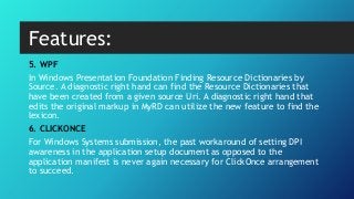 5. WPF
In Windows Presentation Foundation Finding Resource Dictionaries by
Source. A diagnostic right hand can find the Resource Dictionaries that
have been created from a given source Uri. A diagnostic right hand that
edits the original markup in MyRD can utilize the new feature to find the
lexicon.
6. CLICKONCE
For Windows Systems submission, the past workaround of setting DPI
awareness in the application setup document as opposed to the
application manifest is never again necessary for ClickOnce arrangement
to succeed.
Features:
 
