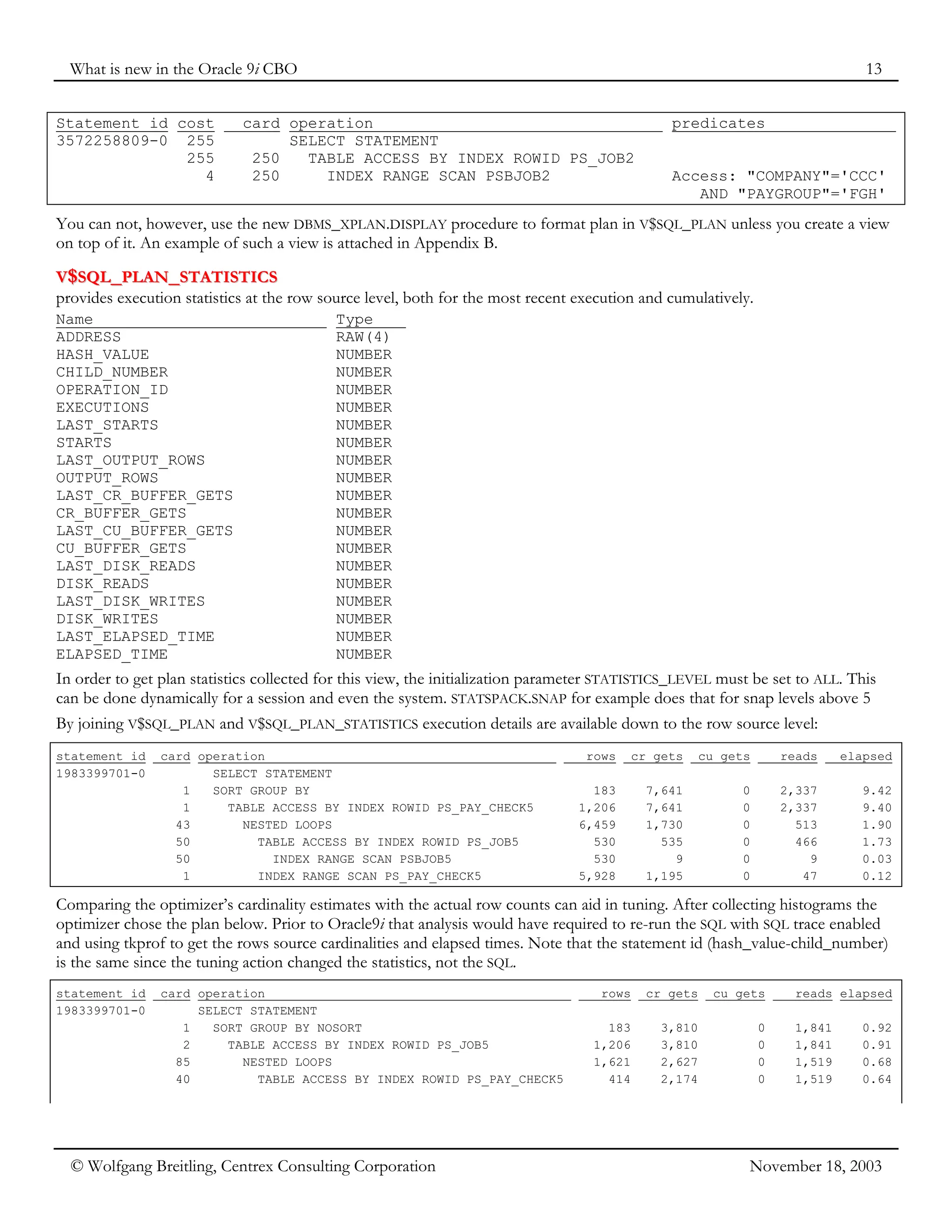 What is new in the Oracle 9i CBO 13
© Wolfgang Breitling, Centrex Consulting Corporation November 18, 2003
Statement id cost card operation predicates
3572258809-0 255 SELECT STATEMENT
255 250 TABLE ACCESS BY INDEX ROWID PS_JOB2
4 250 INDEX RANGE SCAN PSBJOB2 Access: "COMPANY"='CCC'
AND "PAYGROUP"='FGH'
You can not, however, use the new DBMS_XPLAN.DISPLAY procedure to format plan in V$SQL_PLAN unless you create a view
on top of it. An example of such a view is attached in Appendix B.
V
V$
$S
SQ
QL
L_
_P
PL
LA
AN
N_
_S
ST
TA
AT
TI
IS
ST
TI
IC
CS
S
provides execution statistics at the row source level, both for the most recent execution and cumulatively.
Name Type
ADDRESS RAW(4)
HASH_VALUE NUMBER
CHILD_NUMBER NUMBER
OPERATION_ID NUMBER
EXECUTIONS NUMBER
LAST_STARTS NUMBER
STARTS NUMBER
LAST_OUTPUT_ROWS NUMBER
OUTPUT_ROWS NUMBER
LAST_CR_BUFFER_GETS NUMBER
CR_BUFFER_GETS NUMBER
LAST_CU_BUFFER_GETS NUMBER
CU_BUFFER_GETS NUMBER
LAST_DISK_READS NUMBER
DISK_READS NUMBER
LAST_DISK_WRITES NUMBER
DISK_WRITES NUMBER
LAST_ELAPSED_TIME NUMBER
ELAPSED_TIME NUMBER
In order to get plan statistics collected for this view, the initialization parameter STATISTICS_LEVEL must be set to ALL. This
can be done dynamically for a session and even the system. STATSPACK.SNAP for example does that for snap levels above 5
By joining V$SQL_PLAN and V$SQL_PLAN_STATISTICS execution details are available down to the row source level:
statement_id card operation rows cr gets cu gets reads elapsed
1983399701-0 SELECT STATEMENT
1 SORT GROUP BY 183 7,641 0 2,337 9.42
1 TABLE ACCESS BY INDEX ROWID PS_PAY_CHECK5 1,206 7,641 0 2,337 9.40
43 NESTED LOOPS 6,459 1,730 0 513 1.90
50 TABLE ACCESS BY INDEX ROWID PS_JOB5 530 535 0 466 1.73
50 INDEX RANGE SCAN PSBJOB5 530 9 0 9 0.03
1 INDEX RANGE SCAN PS_PAY_CHECK5 5,928 1,195 0 47 0.12
Comparing the optimizer’s cardinality estimates with the actual row counts can aid in tuning. After collecting histograms the
optimizer chose the plan below. Prior to Oracle9i that analysis would have required to re-run the SQL with SQL trace enabled
and using tkprof to get the rows source cardinalities and elapsed times. Note that the statement id (hash_value-child_number)
is the same since the tuning action changed the statistics, not the SQL.
statement_id card operation rows cr gets cu gets reads elapsed
1983399701-0 SELECT STATEMENT
1 SORT GROUP BY NOSORT 183 3,810 0 1,841 0.92
2 TABLE ACCESS BY INDEX ROWID PS_JOB5 1,206 3,810 0 1,841 0.91
85 NESTED LOOPS 1,621 2,627 0 1,519 0.68
40 TABLE ACCESS BY INDEX ROWID PS_PAY_CHECK5 414 2,174 0 1,519 0.64
 