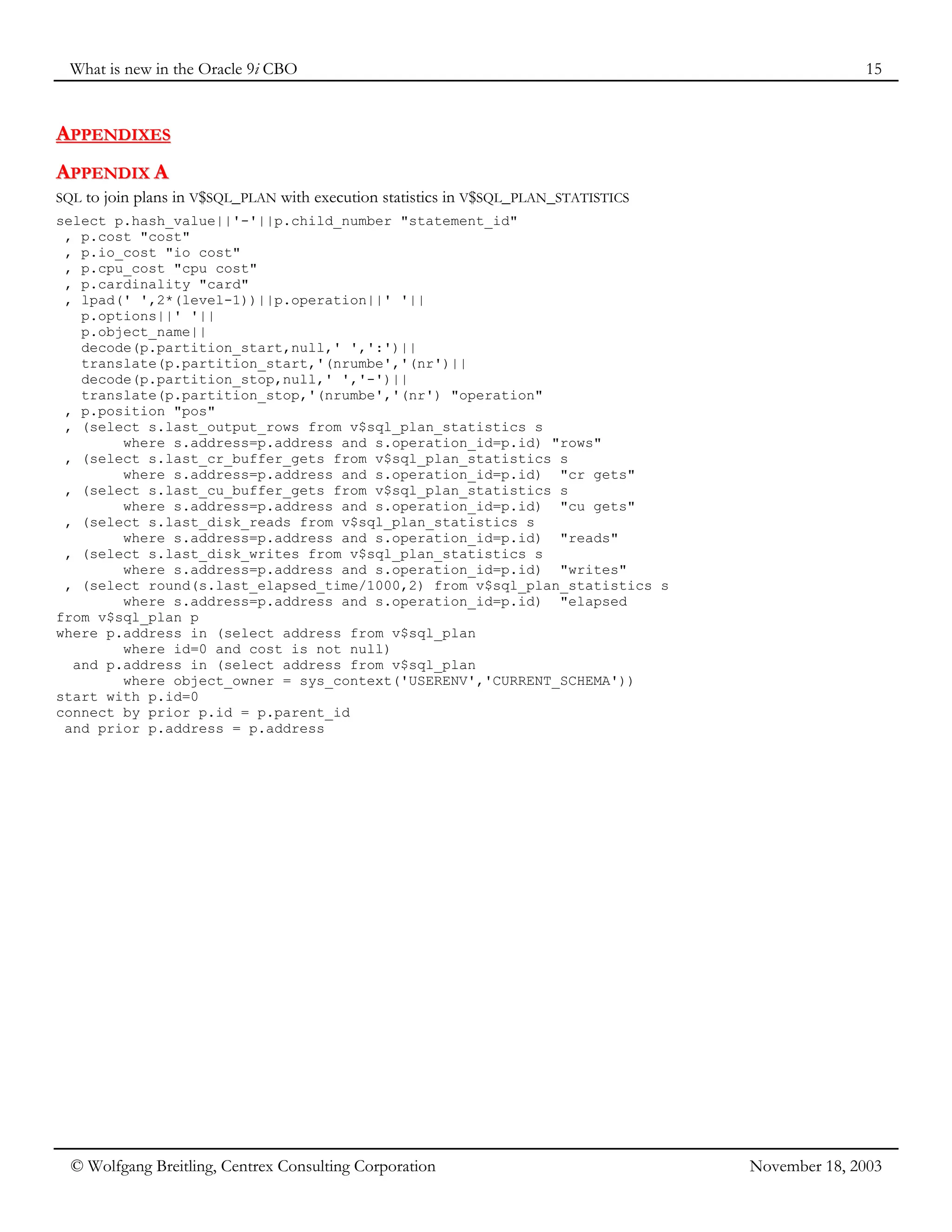 What is new in the Oracle 9i CBO 15
© Wolfgang Breitling, Centrex Consulting Corporation November 18, 2003
A
AP
PP
PE
EN
ND
DI
IX
XE
ES
S
A
AP
PP
PE
EN
ND
DI
IX
X A
A
SQL to join plans in V$SQL_PLAN with execution statistics in V$SQL_PLAN_STATISTICS
select p.hash_value||'-'||p.child_number "statement_id"
, p.cost "cost"
, p.io_cost "io cost"
, p.cpu_cost "cpu cost"
, p.cardinality "card"
, lpad(' ',2*(level-1))||p.operation||' '||
p.options||' '||
p.object_name||
decode(p.partition_start,null,' ',':')||
translate(p.partition_start,'(nrumbe','(nr')||
decode(p.partition_stop,null,' ','-')||
translate(p.partition_stop,'(nrumbe','(nr') "operation"
, p.position "pos"
, (select s.last_output_rows from v$sql_plan_statistics s
where s.address=p.address and s.operation_id=p.id) "rows"
, (select s.last_cr_buffer_gets from v$sql_plan_statistics s
where s.address=p.address and s.operation_id=p.id) "cr gets"
, (select s.last_cu_buffer_gets from v$sql_plan_statistics s
where s.address=p.address and s.operation_id=p.id) "cu gets"
, (select s.last_disk_reads from v$sql_plan_statistics s
where s.address=p.address and s.operation_id=p.id) "reads"
, (select s.last_disk_writes from v$sql_plan_statistics s
where s.address=p.address and s.operation_id=p.id) "writes"
, (select round(s.last_elapsed_time/1000,2) from v$sql_plan_statistics s
where s.address=p.address and s.operation_id=p.id) "elapsed
from v$sql_plan p
where p.address in (select address from v$sql_plan
where id=0 and cost is not null)
and p.address in (select address from v$sql_plan
where object_owner = sys_context('USERENV','CURRENT_SCHEMA'))
start with p.id=0
connect by prior p.id = p.parent_id
and prior p.address = p.address
 