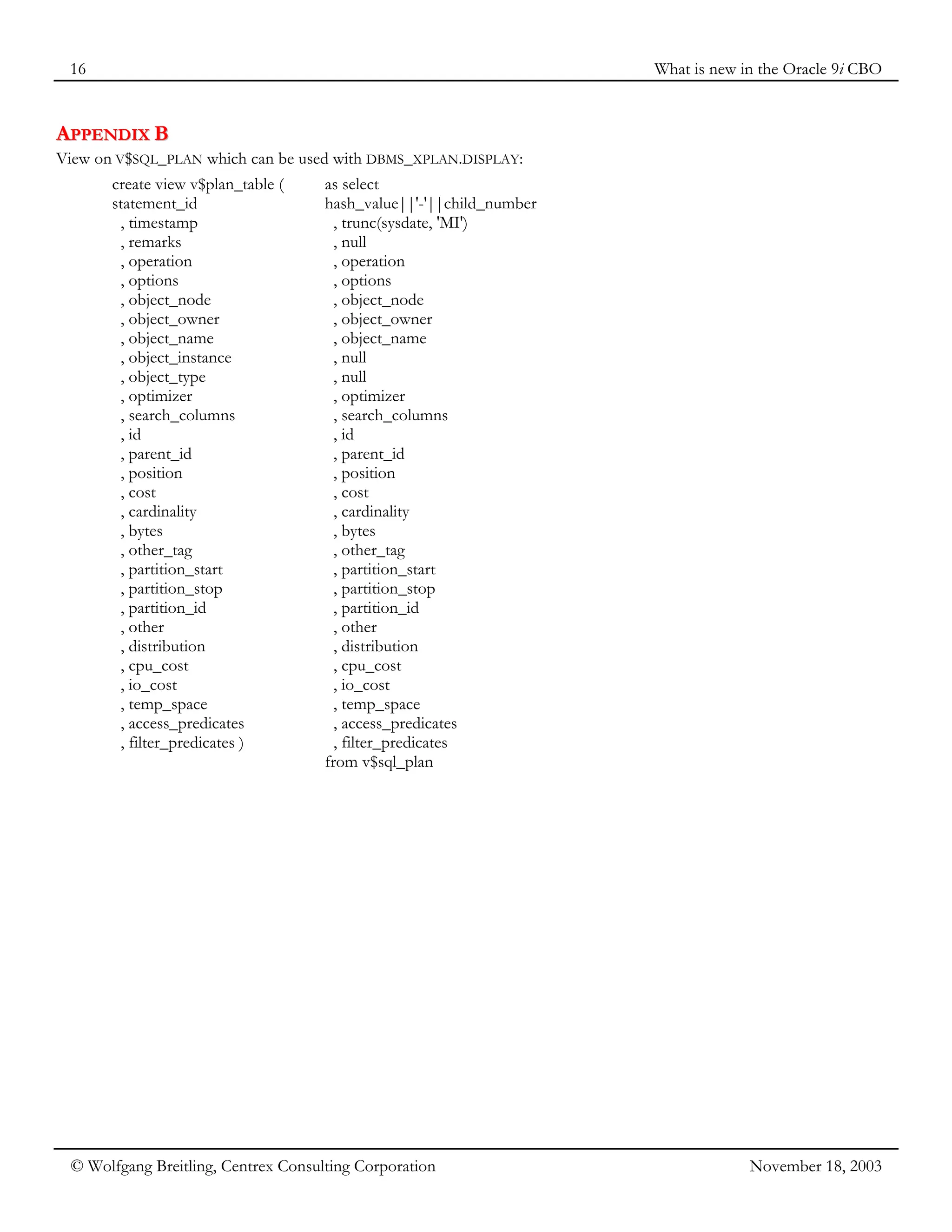 16 What is new in the Oracle 9i CBO
© Wolfgang Breitling, Centrex Consulting Corporation November 18, 2003
A
AP
PP
PE
EN
ND
DI
IX
X B
B
View on V$SQL_PLAN which can be used with DBMS_XPLAN.DISPLAY:
create view v$plan_table (
statement_id
, timestamp
, remarks
, operation
, options
, object_node
, object_owner
, object_name
, object_instance
, object_type
, optimizer
, search_columns
, id
, parent_id
, position
, cost
, cardinality
, bytes
, other_tag
, partition_start
, partition_stop
, partition_id
, other
, distribution
, cpu_cost
, io_cost
, temp_space
, access_predicates
, filter_predicates )
as select
hash_value||'-'||child_number
, trunc(sysdate, 'MI')
, null
, operation
, options
, object_node
, object_owner
, object_name
, null
, null
, optimizer
, search_columns
, id
, parent_id
, position
, cost
, cardinality
, bytes
, other_tag
, partition_start
, partition_stop
, partition_id
, other
, distribution
, cpu_cost
, io_cost
, temp_space
, access_predicates
, filter_predicates
from v$sql_plan
 