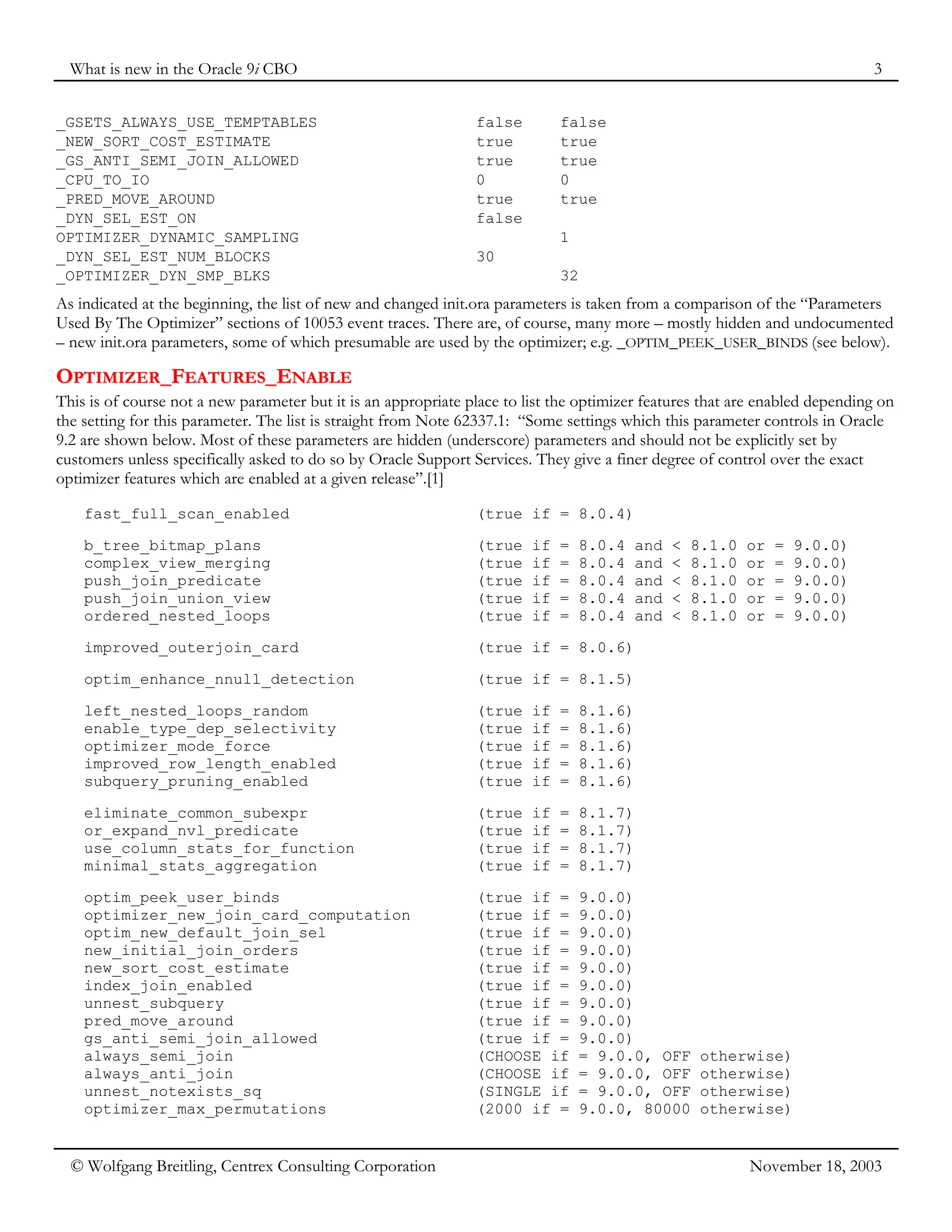 What is new in the Oracle 9i CBO 3
© Wolfgang Breitling, Centrex Consulting Corporation November 18, 2003
_GSETS_ALWAYS_USE_TEMPTABLES false false
_NEW_SORT_COST_ESTIMATE true true
_GS_ANTI_SEMI_JOIN_ALLOWED true true
_CPU_TO_IO 0 0
_PRED_MOVE_AROUND true true
_DYN_SEL_EST_ON false
OPTIMIZER_DYNAMIC_SAMPLING 1
_DYN_SEL_EST_NUM_BLOCKS 30
_OPTIMIZER_DYN_SMP_BLKS 32
As indicated at the beginning, the list of new and changed init.ora parameters is taken from a comparison of the “Parameters
Used By The Optimizer” sections of 10053 event traces. There are, of course, many more – mostly hidden and undocumented
– new init.ora parameters, some of which presumable are used by the optimizer; e.g. _OPTIM_PEEK_USER_BINDS (see below).
O
OP
PT
TI
IM
MI
IZ
ZE
ER
R_
_F
FE
EA
AT
TU
UR
RE
ES
S_
_E
EN
NA
AB
BL
LE
E
This is of course not a new parameter but it is an appropriate place to list the optimizer features that are enabled depending on
the setting for this parameter. The list is straight from Note 62337.1: “Some settings which this parameter controls in Oracle
9.2 are shown below. Most of these parameters are hidden (underscore) parameters and should not be explicitly set by
customers unless specifically asked to do so by Oracle Support Services. They give a finer degree of control over the exact
optimizer features which are enabled at a given release”.[1]
fast_full_scan_enabled (true if = 8.0.4)
b_tree_bitmap_plans (true if = 8.0.4 and < 8.1.0 or = 9.0.0)
complex_view_merging (true if = 8.0.4 and < 8.1.0 or = 9.0.0)
push_join_predicate (true if = 8.0.4 and < 8.1.0 or = 9.0.0)
push_join_union_view (true if = 8.0.4 and < 8.1.0 or = 9.0.0)
ordered_nested_loops (true if = 8.0.4 and < 8.1.0 or = 9.0.0)
improved_outerjoin_card (true if = 8.0.6)
optim_enhance_nnull_detection (true if = 8.1.5)
left_nested_loops_random (true if = 8.1.6)
enable_type_dep_selectivity (true if = 8.1.6)
optimizer_mode_force (true if = 8.1.6)
improved_row_length_enabled (true if = 8.1.6)
subquery_pruning_enabled (true if = 8.1.6)
eliminate_common_subexpr (true if = 8.1.7)
or_expand_nvl_predicate (true if = 8.1.7)
use_column_stats_for_function (true if = 8.1.7)
minimal_stats_aggregation (true if = 8.1.7)
optim_peek_user_binds (true if = 9.0.0)
optimizer_new_join_card_computation (true if = 9.0.0)
optim_new_default_join_sel (true if = 9.0.0)
new_initial_join_orders (true if = 9.0.0)
new_sort_cost_estimate (true if = 9.0.0)
index_join_enabled (true if = 9.0.0)
unnest_subquery (true if = 9.0.0)
pred_move_around (true if = 9.0.0)
gs_anti_semi_join_allowed (true if = 9.0.0)
always_semi_join (CHOOSE if = 9.0.0, OFF otherwise)
always_anti_join (CHOOSE if = 9.0.0, OFF otherwise)
unnest_notexists_sq (SINGLE if = 9.0.0, OFF otherwise)
optimizer_max_permutations (2000 if = 9.0.0, 80000 otherwise)
 