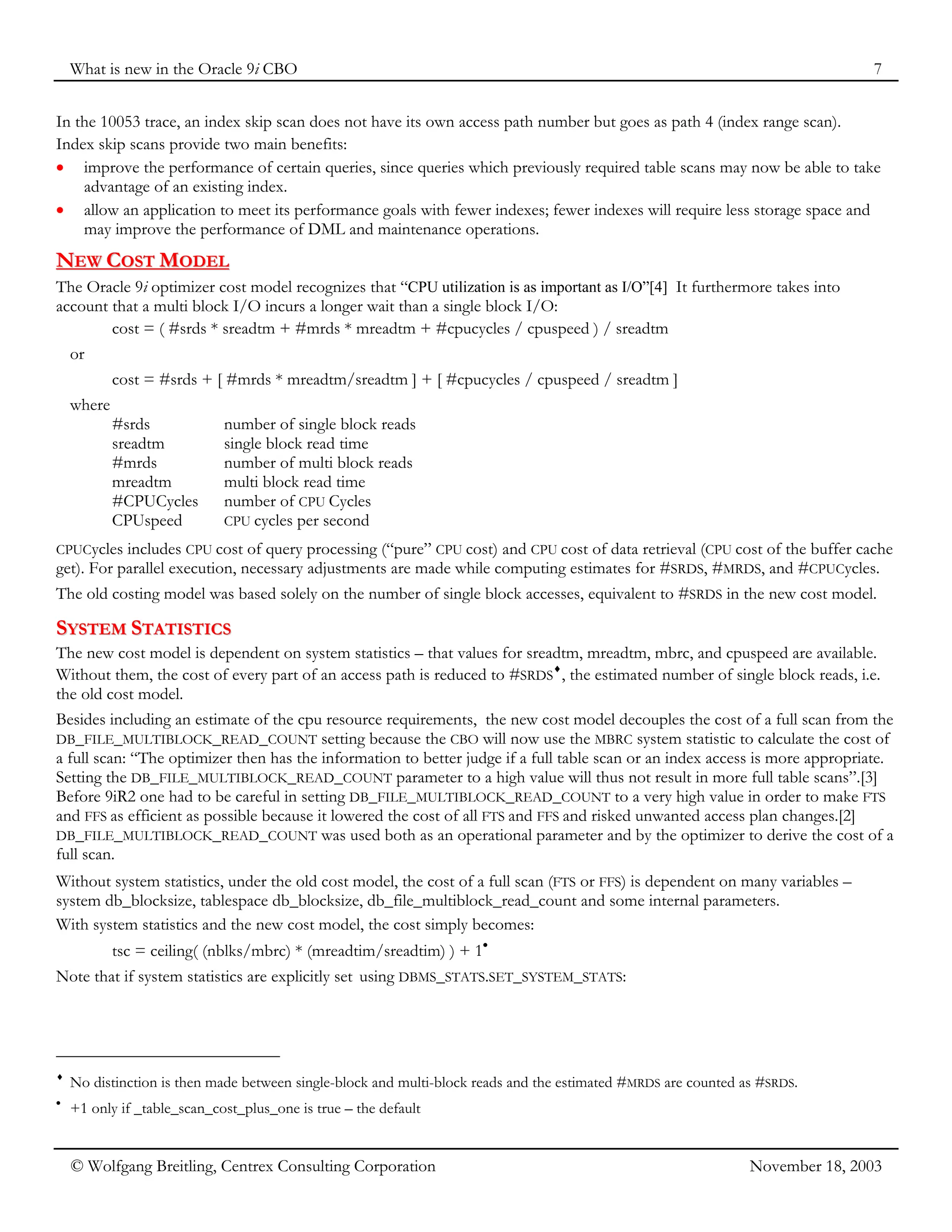 What is new in the Oracle 9i CBO 7
© Wolfgang Breitling, Centrex Consulting Corporation November 18, 2003
In the 10053 trace, an index skip scan does not have its own access path number but goes as path 4 (index range scan).
Index skip scans provide two main benefits:
• improve the performance of certain queries, since queries which previously required table scans may now be able to take
advantage of an existing index.
• allow an application to meet its performance goals with fewer indexes; fewer indexes will require less storage space and
may improve the performance of DML and maintenance operations.
N
NE
EW
W C
CO
OS
ST
T M
MO
OD
DE
EL
L
The Oracle 9i optimizer cost model recognizes that “CPU utilization is as important as I/O”[4] It furthermore takes into
account that a multi block I/O incurs a longer wait than a single block I/O:
cost = ( #srds * sreadtm + #mrds * mreadtm + #cpucycles / cpuspeed ) / sreadtm
or
cost = #srds + [ #mrds * mreadtm/sreadtm ] + [ #cpucycles / cpuspeed / sreadtm ]
where
#srds number of single block reads
sreadtm single block read time
#mrds number of multi block reads
mreadtm multi block read time
#CPUCycles number of CPU Cycles
CPUspeed CPU cycles per second
CPUCycles includes CPU cost of query processing (“pure” CPU cost) and CPU cost of data retrieval (CPU cost of the buffer cache
get). For parallel execution, necessary adjustments are made while computing estimates for #SRDS, #MRDS, and #CPUCycles.
The old costing model was based solely on the number of single block accesses, equivalent to #SRDS in the new cost model.
S
SY
YS
ST
TE
EM
M S
ST
TA
AT
TI
IS
ST
TI
IC
CS
S
The new cost model is dependent on system statistics – that values for sreadtm, mreadtm, mbrc, and cpuspeed are available.
Without them, the cost of every part of an access path is reduced to #SRDS
♦
, the estimated number of single block reads, i.e.
the old cost model.
Besides including an estimate of the cpu resource requirements, the new cost model decouples the cost of a full scan from the
DB_FILE_MULTIBLOCK_READ_COUNT setting because the CBO will now use the MBRC system statistic to calculate the cost of
a full scan: “The optimizer then has the information to better judge if a full table scan or an index access is more appropriate.
Setting the DB_FILE_MULTIBLOCK_READ_COUNT parameter to a high value will thus not result in more full table scans”.[3]
Before 9iR2 one had to be careful in setting DB_FILE_MULTIBLOCK_READ_COUNT to a very high value in order to make FTS
and FFS as efficient as possible because it lowered the cost of all FTS and FFS and risked unwanted access plan changes.[2]
DB_FILE_MULTIBLOCK_READ_COUNT was used both as an operational parameter and by the optimizer to derive the cost of a
full scan.
Without system statistics, under the old cost model, the cost of a full scan (FTS or FFS) is dependent on many variables –
system db_blocksize, tablespace db_blocksize, db_file_multiblock_read_count and some internal parameters.
With system statistics and the new cost model, the cost simply becomes:
tsc = ceiling( (nblks/mbrc) * (mreadtim/sreadtim) ) + 1•
Note that if system statistics are explicitly set using DBMS_STATS.SET_SYSTEM_STATS:
♦
No distinction is then made between single-block and multi-block reads and the estimated #MRDS are counted as #SRDS.
•
+1 only if _table_scan_cost_plus_one is true – the default
 