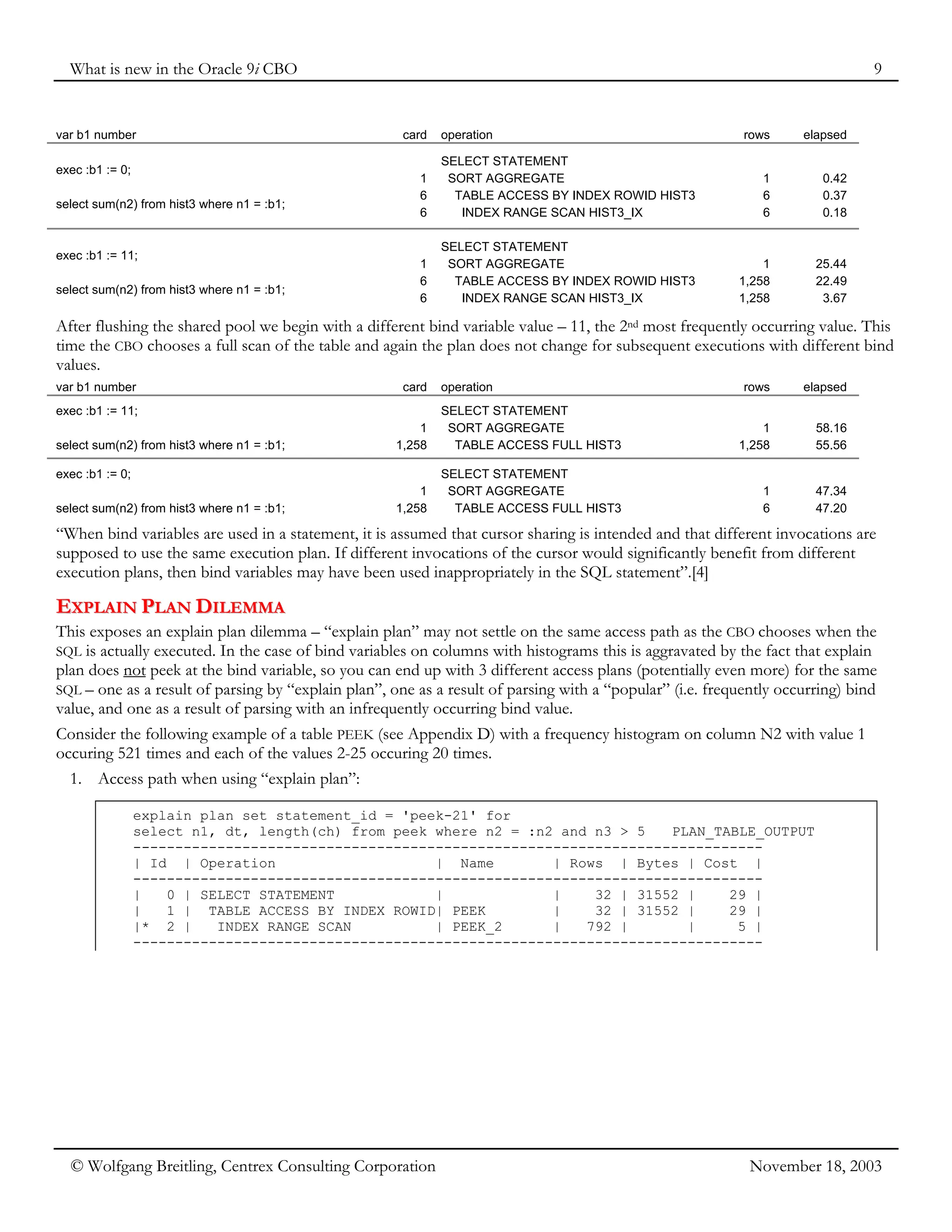 What is new in the Oracle 9i CBO 9
© Wolfgang Breitling, Centrex Consulting Corporation November 18, 2003
var b1 number card operation rows elapsed
exec :b1 := 0;
select sum(n2) from hist3 where n1 = :b1;
SELECT STATEMENT
1 SORT AGGREGATE 1 0.42
6 TABLE ACCESS BY INDEX ROWID HIST3 6 0.37
6 INDEX RANGE SCAN HIST3_IX 6 0.18
exec :b1 := 11;
select sum(n2) from hist3 where n1 = :b1;
SELECT STATEMENT
1 SORT AGGREGATE 1 25.44
6 TABLE ACCESS BY INDEX ROWID HIST3 1,258 22.49
6 INDEX RANGE SCAN HIST3_IX 1,258 3.67
After flushing the shared pool we begin with a different bind variable value – 11, the 2nd most frequently occurring value. This
time the CBO chooses a full scan of the table and again the plan does not change for subsequent executions with different bind
values.
var b1 number card operation rows elapsed
exec :b1 := 11;
select sum(n2) from hist3 where n1 = :b1;
SELECT STATEMENT
1 SORT AGGREGATE 1 58.16
1,258 TABLE ACCESS FULL HIST3 1,258 55.56
exec :b1 := 0;
select sum(n2) from hist3 where n1 = :b1;
SELECT STATEMENT
1 SORT AGGREGATE 1 47.34
1,258 TABLE ACCESS FULL HIST3 6 47.20
“When bind variables are used in a statement, it is assumed that cursor sharing is intended and that different invocations are
supposed to use the same execution plan. If different invocations of the cursor would significantly benefit from different
execution plans, then bind variables may have been used inappropriately in the SQL statement”.[4]
E
EX
XP
PL
LA
AI
IN
N P
PL
LA
AN
N D
DI
IL
LE
EM
MM
MA
A
This exposes an explain plan dilemma – “explain plan” may not settle on the same access path as the CBO chooses when the
SQL is actually executed. In the case of bind variables on columns with histograms this is aggravated by the fact that explain
plan does not peek at the bind variable, so you can end up with 3 different access plans (potentially even more) for the same
SQL – one as a result of parsing by “explain plan”, one as a result of parsing with a “popular” (i.e. frequently occurring) bind
value, and one as a result of parsing with an infrequently occurring bind value.
Consider the following example of a table PEEK (see Appendix D) with a frequency histogram on column N2 with value 1
occuring 521 times and each of the values 2-25 occuring 20 times.
1. Access path when using “explain plan”:
explain plan set statement_id = 'peek-21' for
select n1, dt, length(ch) from peek where n2 = :n2 and n3 > 5 PLAN_TABLE_OUTPUT
---------------------------------------------------------------------------
| Id | Operation | Name | Rows | Bytes | Cost |
---------------------------------------------------------------------------
| 0 | SELECT STATEMENT | | 32 | 31552 | 29 |
| 1 | TABLE ACCESS BY INDEX ROWID| PEEK | 32 | 31552 | 29 |
|* 2 | INDEX RANGE SCAN | PEEK_2 | 792 | | 5 |
---------------------------------------------------------------------------
 