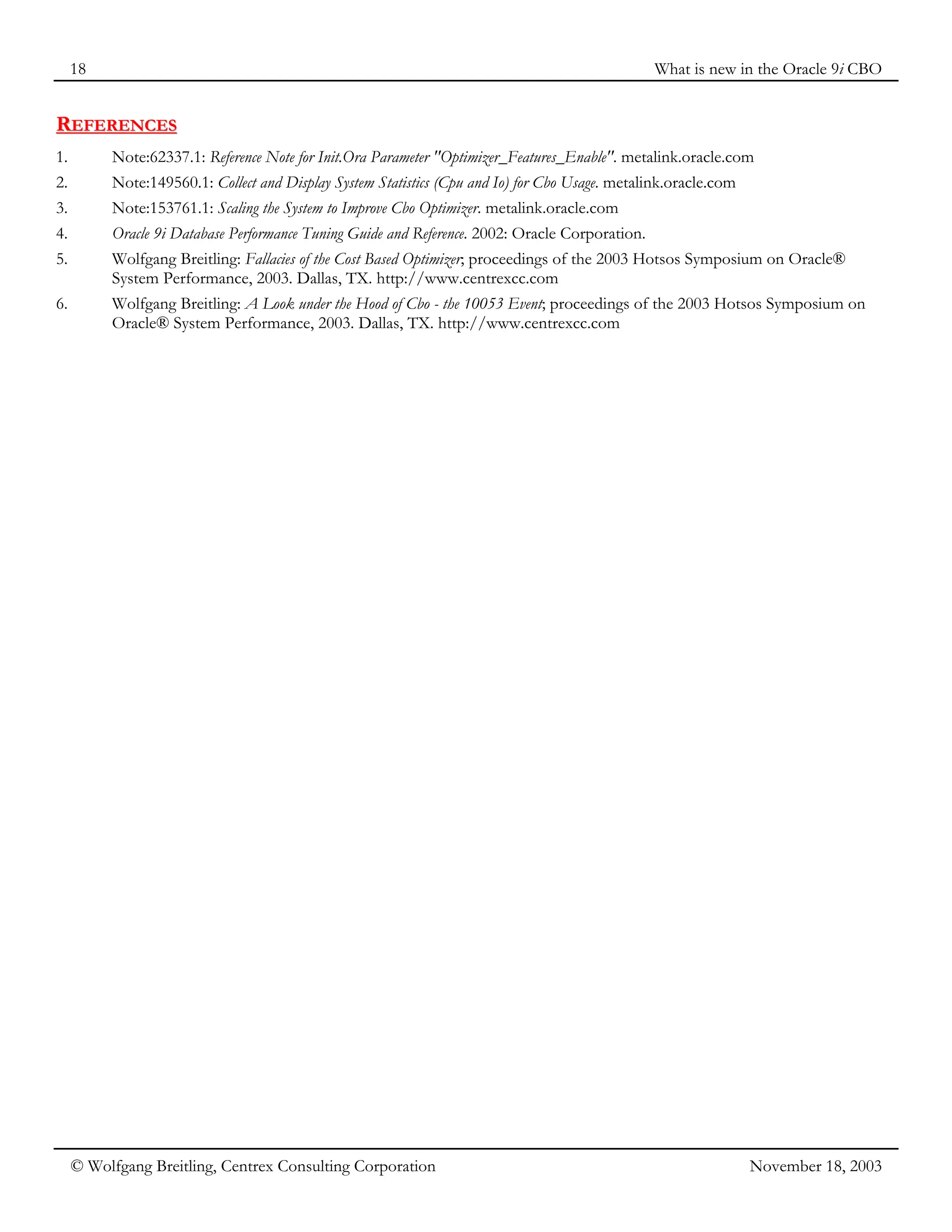 18 What is new in the Oracle 9i CBO
© Wolfgang Breitling, Centrex Consulting Corporation November 18, 2003
R
RE
EF
FE
ER
RE
EN
NC
CE
ES
S
1. Note:62337.1: Reference Note for Init.Ora Parameter "Optimizer_Features_Enable". metalink.oracle.com
2. Note:149560.1: Collect and Display System Statistics (Cpu and Io) for Cbo Usage. metalink.oracle.com
3. Note:153761.1: Scaling the System to Improve Cbo Optimizer. metalink.oracle.com
4. Oracle 9i Database Performance Tuning Guide and Reference. 2002: Oracle Corporation.
5. Wolfgang Breitling: Fallacies of the Cost Based Optimizer; proceedings of the 2003 Hotsos Symposium on Oracle®
System Performance, 2003. Dallas, TX. http://www.centrexcc.com
6. Wolfgang Breitling: A Look under the Hood of Cbo - the 10053 Event; proceedings of the 2003 Hotsos Symposium on
Oracle® System Performance, 2003. Dallas, TX. http://www.centrexcc.com
 