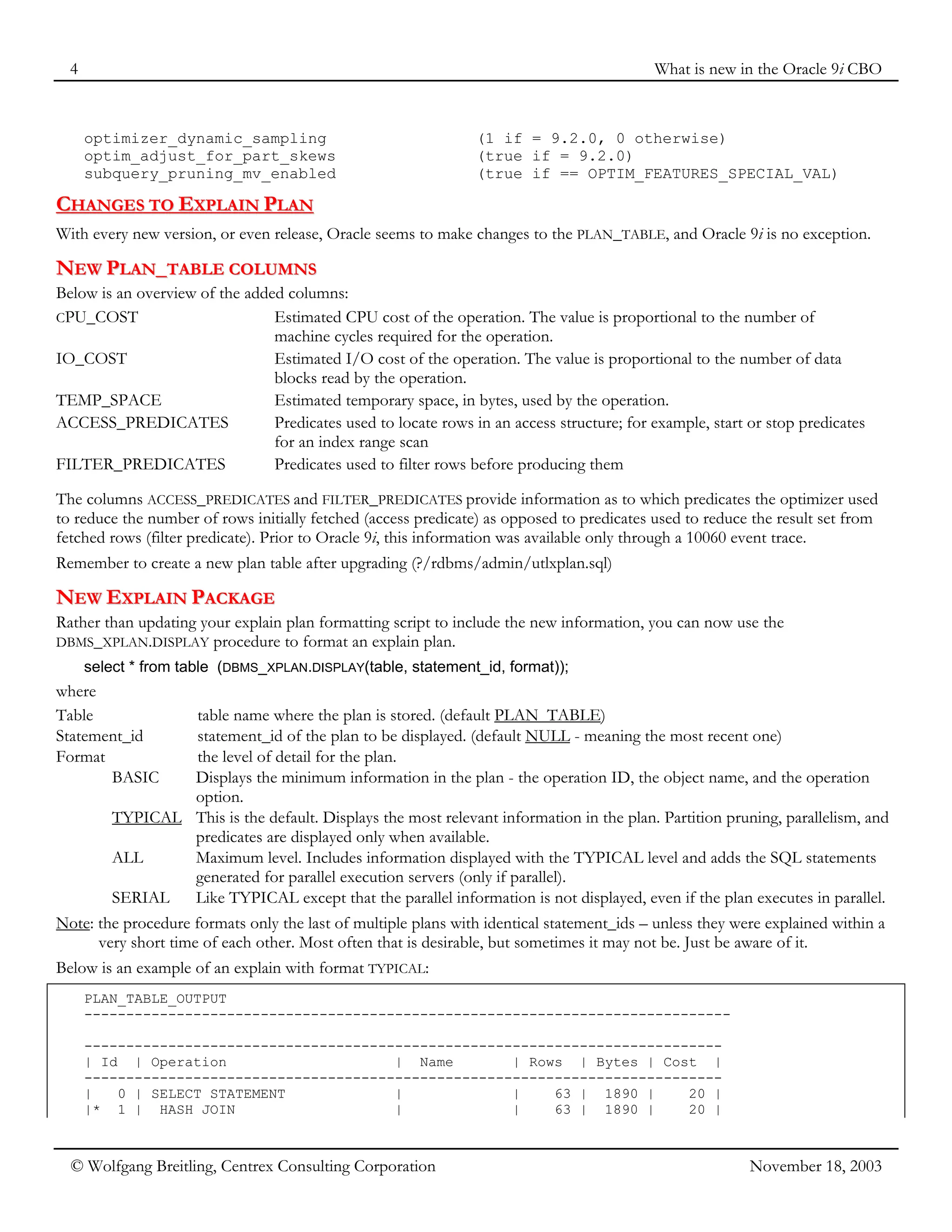 4 What is new in the Oracle 9i CBO
© Wolfgang Breitling, Centrex Consulting Corporation November 18, 2003
optimizer_dynamic_sampling (1 if = 9.2.0, 0 otherwise)
optim_adjust_for_part_skews (true if = 9.2.0)
subquery_pruning_mv_enabled (true if == OPTIM_FEATURES_SPECIAL_VAL)
C
CH
HA
AN
NG
GE
ES
S T
TO
O E
EX
XP
PL
LA
AI
IN
N P
PL
LA
AN
N
With every new version, or even release, Oracle seems to make changes to the PLAN_TABLE, and Oracle 9i is no exception.
N
NE
EW
W P
PL
LA
AN
N_
_T
TA
AB
BL
LE
E C
CO
OL
LU
UM
MN
NS
S
Below is an overview of the added columns:
CPU_COST Estimated CPU cost of the operation. The value is proportional to the number of
machine cycles required for the operation.
IO_COST Estimated I/O cost of the operation. The value is proportional to the number of data
blocks read by the operation.
TEMP_SPACE Estimated temporary space, in bytes, used by the operation.
ACCESS_PREDICATES Predicates used to locate rows in an access structure; for example, start or stop predicates
for an index range scan
FILTER_PREDICATES Predicates used to filter rows before producing them
The columns ACCESS_PREDICATES and FILTER_PREDICATES provide information as to which predicates the optimizer used
to reduce the number of rows initially fetched (access predicate) as opposed to predicates used to reduce the result set from
fetched rows (filter predicate). Prior to Oracle 9i, this information was available only through a 10060 event trace.
Remember to create a new plan table after upgrading (?/rdbms/admin/utlxplan.sql)
N
NE
EW
W E
EX
XP
PL
LA
AI
IN
N P
PA
AC
CK
KA
AG
GE
E
Rather than updating your explain plan formatting script to include the new information, you can now use the
DBMS_XPLAN.DISPLAY procedure to format an explain plan.
select * from table (DBMS_XPLAN.DISPLAY(table, statement_id, format));
where
Table table name where the plan is stored. (default PLAN_TABLE)
Statement_id statement_id of the plan to be displayed. (default NULL - meaning the most recent one)
Format the level of detail for the plan.
BASIC Displays the minimum information in the plan - the operation ID, the object name, and the operation
option.
TYPICAL This is the default. Displays the most relevant information in the plan. Partition pruning, parallelism, and
predicates are displayed only when available.
ALL Maximum level. Includes information displayed with the TYPICAL level and adds the SQL statements
generated for parallel execution servers (only if parallel).
SERIAL Like TYPICAL except that the parallel information is not displayed, even if the plan executes in parallel.
Note: the procedure formats only the last of multiple plans with identical statement_ids – unless they were explained within a
very short time of each other. Most often that is desirable, but sometimes it may not be. Just be aware of it.
Below is an example of an explain with format TYPICAL:
PLAN_TABLE_OUTPUT
-----------------------------------------------------------------------------
----------------------------------------------------------------------------
| Id | Operation | Name | Rows | Bytes | Cost |
----------------------------------------------------------------------------
| 0 | SELECT STATEMENT | | 63 | 1890 | 20 |
|* 1 | HASH JOIN | | 63 | 1890 | 20 |
 