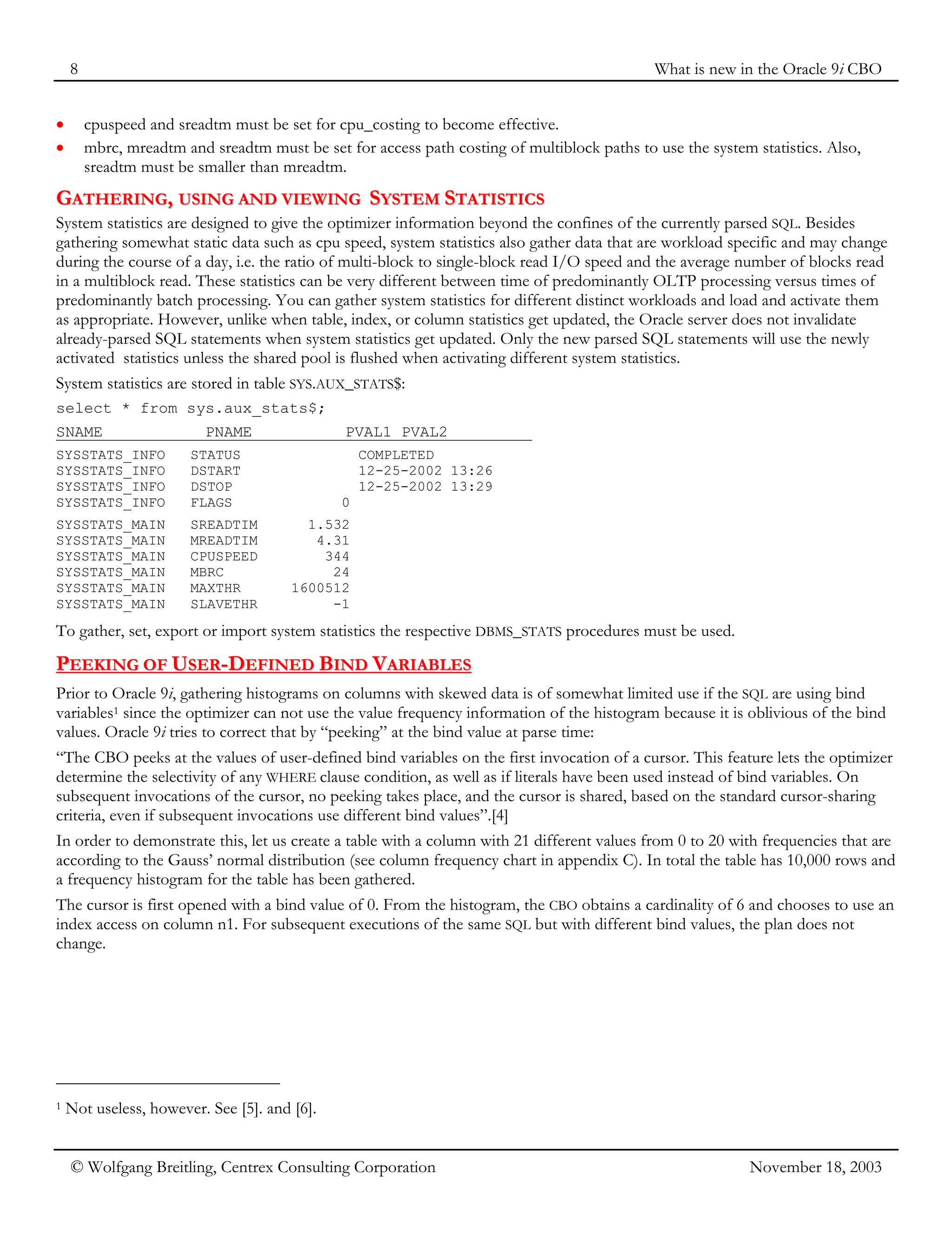 8 What is new in the Oracle 9i CBO
© Wolfgang Breitling, Centrex Consulting Corporation November 18, 2003
• cpuspeed and sreadtm must be set for cpu_costing to become effective.
• mbrc, mreadtm and sreadtm must be set for access path costing of multiblock paths to use the system statistics. Also,
sreadtm must be smaller than mreadtm.
G
GA
AT
TH
HE
ER
RI
IN
NG
G,
, U
US
SI
IN
NG
G A
AN
ND
D V
VI
IE
EW
WI
IN
NG
G S
SY
YS
ST
TE
EM
M S
ST
TA
AT
TI
IS
ST
TI
IC
CS
S
System statistics are designed to give the optimizer information beyond the confines of the currently parsed SQL. Besides
gathering somewhat static data such as cpu speed, system statistics also gather data that are workload specific and may change
during the course of a day, i.e. the ratio of multi-block to single-block read I/O speed and the average number of blocks read
in a multiblock read. These statistics can be very different between time of predominantly OLTP processing versus times of
predominantly batch processing. You can gather system statistics for different distinct workloads and load and activate them
as appropriate. However, unlike when table, index, or column statistics get updated, the Oracle server does not invalidate
already-parsed SQL statements when system statistics get updated. Only the new parsed SQL statements will use the newly
activated statistics unless the shared pool is flushed when activating different system statistics.
System statistics are stored in table SYS.AUX_STATS$:
select * from sys.aux_stats$;
SNAME PNAME PVAL1 PVAL2
SYSSTATS_INFO STATUS COMPLETED
SYSSTATS_INFO DSTART 12-25-2002 13:26
SYSSTATS_INFO DSTOP 12-25-2002 13:29
SYSSTATS_INFO FLAGS 0
SYSSTATS_MAIN SREADTIM 1.532
SYSSTATS_MAIN MREADTIM 4.31
SYSSTATS_MAIN CPUSPEED 344
SYSSTATS_MAIN MBRC 24
SYSSTATS_MAIN MAXTHR 1600512
SYSSTATS_MAIN SLAVETHR -1
To gather, set, export or import system statistics the respective DBMS_STATS procedures must be used.
P
PE
EE
EK
KI
IN
NG
G O
OF
F U
US
SE
ER
R-
-D
DE
EF
FI
IN
NE
ED
D B
BI
IN
ND
D V
VA
AR
RI
IA
AB
BL
LE
ES
S
Prior to Oracle 9i, gathering histograms on columns with skewed data is of somewhat limited use if the SQL are using bind
variables1 since the optimizer can not use the value frequency information of the histogram because it is oblivious of the bind
values. Oracle 9i tries to correct that by “peeking” at the bind value at parse time:
“The CBO peeks at the values of user-defined bind variables on the first invocation of a cursor. This feature lets the optimizer
determine the selectivity of any WHERE clause condition, as well as if literals have been used instead of bind variables. On
subsequent invocations of the cursor, no peeking takes place, and the cursor is shared, based on the standard cursor-sharing
criteria, even if subsequent invocations use different bind values”.[4]
In order to demonstrate this, let us create a table with a column with 21 different values from 0 to 20 with frequencies that are
according to the Gauss’ normal distribution (see column frequency chart in appendix C). In total the table has 10,000 rows and
a frequency histogram for the table has been gathered.
The cursor is first opened with a bind value of 0. From the histogram, the CBO obtains a cardinality of 6 and chooses to use an
index access on column n1. For subsequent executions of the same SQL but with different bind values, the plan does not
change.
1 Not useless, however. See [5]. and [6].
 