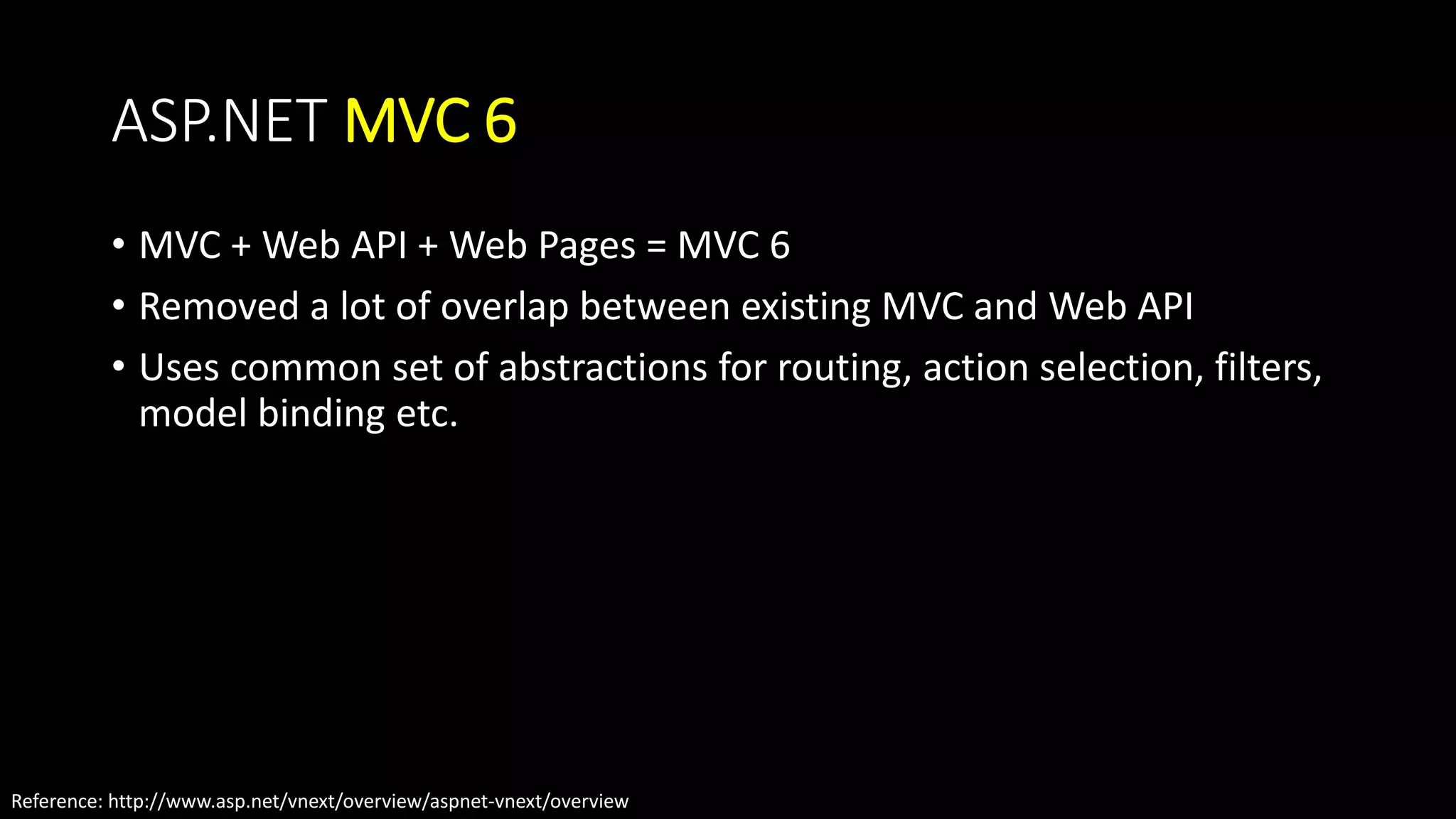 ASP.NET MVC 6 
• MVC + Web API + Web Pages = MVC 6 
• Removed a lot of overlap between existing MVC and Web API 
• Uses common set of abstractions for routing, action selection, filters, 
model binding etc. 
Reference: http://www.asp.net/vnext/overview/aspnet-vnext/overview 
 