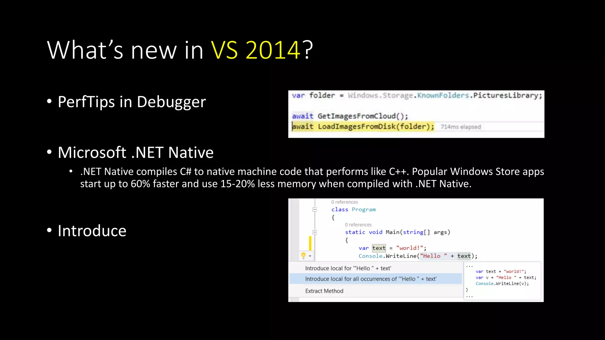What’s new in VS 2014? 
• PerfTips in Debugger 
• Microsoft .NET Native 
• .NET Native compiles C# to native machine code that performs like C++. Popular Windows Store apps 
start up to 60% faster and use 15-20% less memory when compiled with .NET Native. 
• Introduce 
 