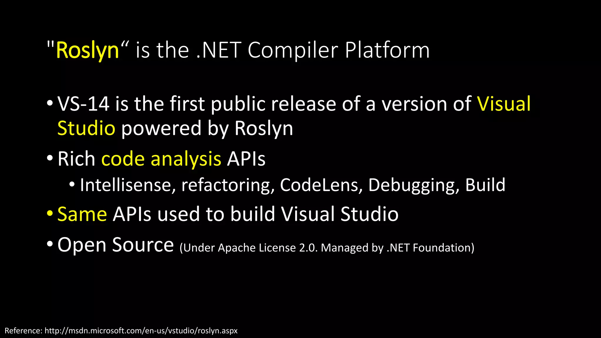 "Roslyn“ is the .NET Compiler Platform 
• VS-14 is the first public release of a version of Visual 
Studio powered by Roslyn 
• Rich code analysis APIs 
• Intellisense, refactoring, CodeLens, Debugging, Build 
• Same APIs used to build Visual Studio 
• Open Source (Under Apache License 2.0. Managed by .NET Foundation) 
Reference: http://msdn.microsoft.com/en-us/vstudio/roslyn.aspx 
 