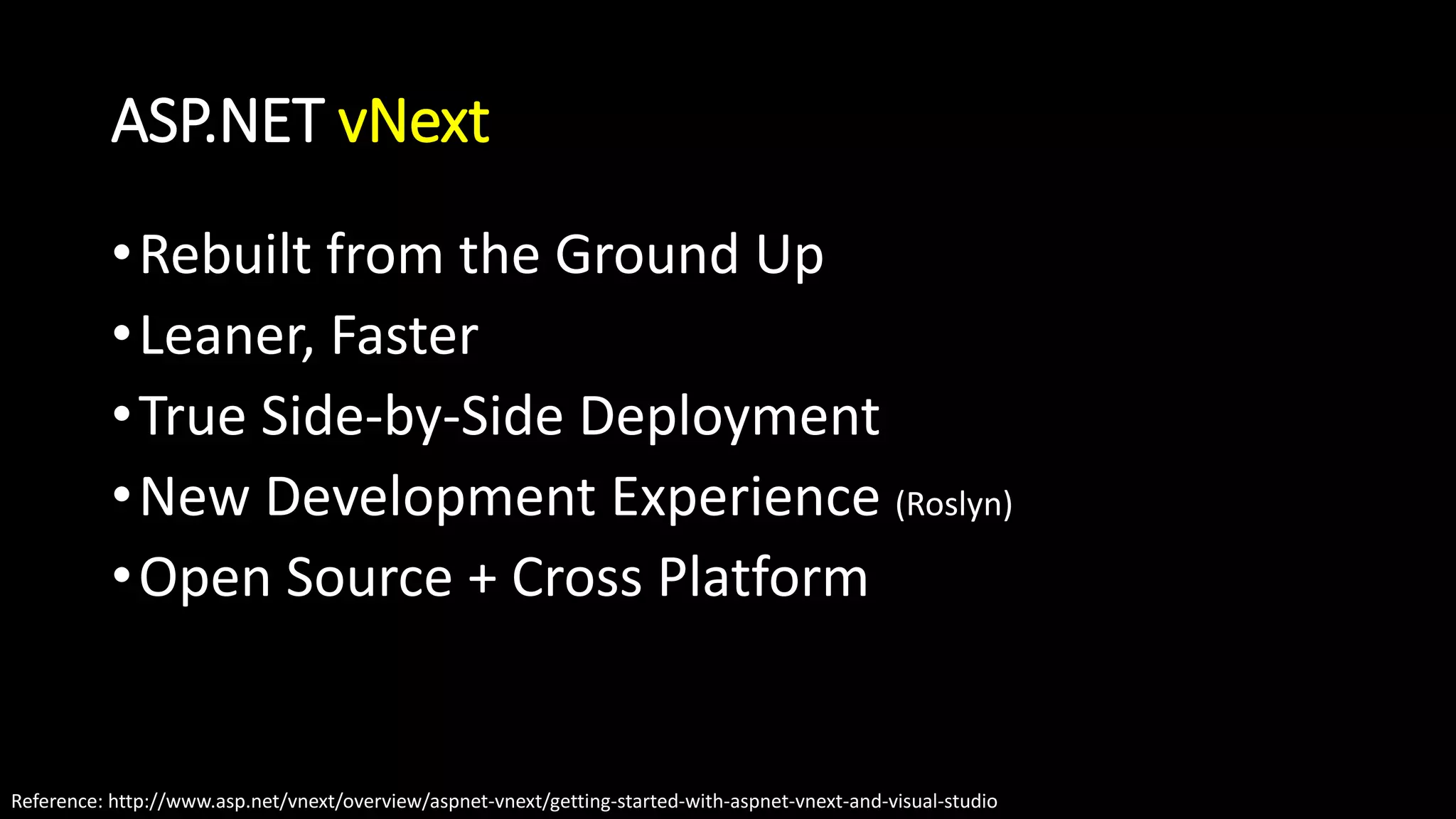 ASP.NET vNext 
•Rebuilt from the Ground Up 
•Leaner, Faster 
•True Side-by-Side Deployment 
•New Development Experience (Roslyn) 
•Open Source + Cross Platform 
Reference: http://www.asp.net/vnext/overview/aspnet-vnext/getting-started-with-aspnet-vnext-and-visual-studio 
 