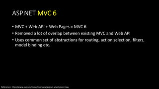 ASP.NET MVC 6 
• MVC + Web API + Web Pages = MVC 6 
• Removed a lot of overlap between existing MVC and Web API 
• Uses common set of abstractions for routing, action selection, filters, 
model binding etc. 
Reference: http://www.asp.net/vnext/overview/aspnet-vnext/overview 
 