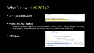 What’s new in VS 2014? 
• PerfTips in Debugger 
• Microsoft .NET Native 
• .NET Native compiles C# to native machine code that performs like C++. Popular Windows Store apps 
start up to 60% faster and use 15-20% less memory when compiled with .NET Native. 
• Introduce 
 