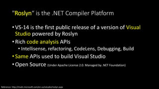 "Roslyn“ is the .NET Compiler Platform 
• VS-14 is the first public release of a version of Visual 
Studio powered by Roslyn 
• Rich code analysis APIs 
• Intellisense, refactoring, CodeLens, Debugging, Build 
• Same APIs used to build Visual Studio 
• Open Source (Under Apache License 2.0. Managed by .NET Foundation) 
Reference: http://msdn.microsoft.com/en-us/vstudio/roslyn.aspx 
 