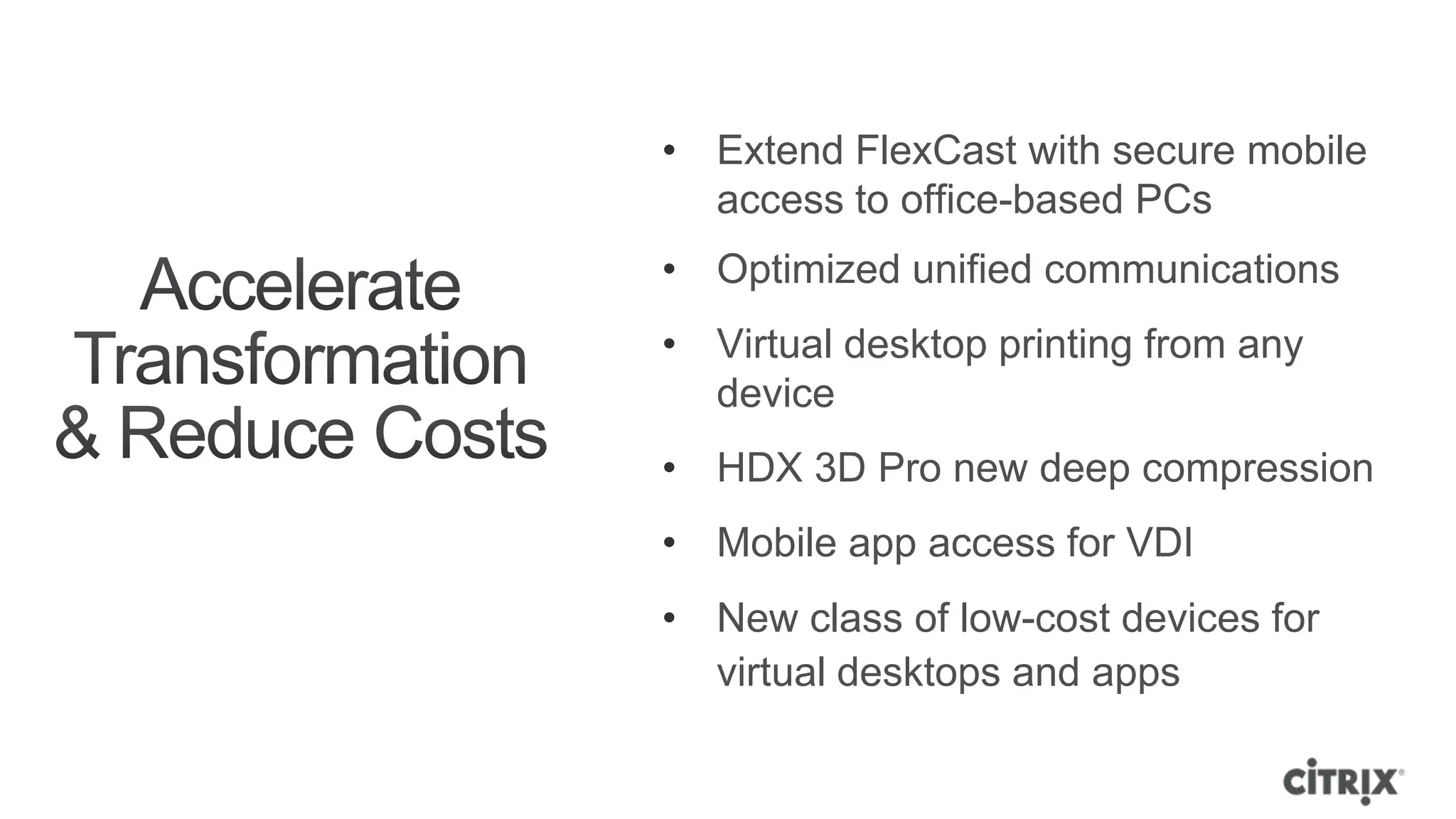 • Extend FlexCast with secure mobile
  access to office-based PCs
• Optimized unified communications
• Virtual desktop printing from any
  device
• HDX 3D Pro new deep compression
• Mobile app access for VDI
• New class of low-cost devices for
  virtual desktops and apps
 